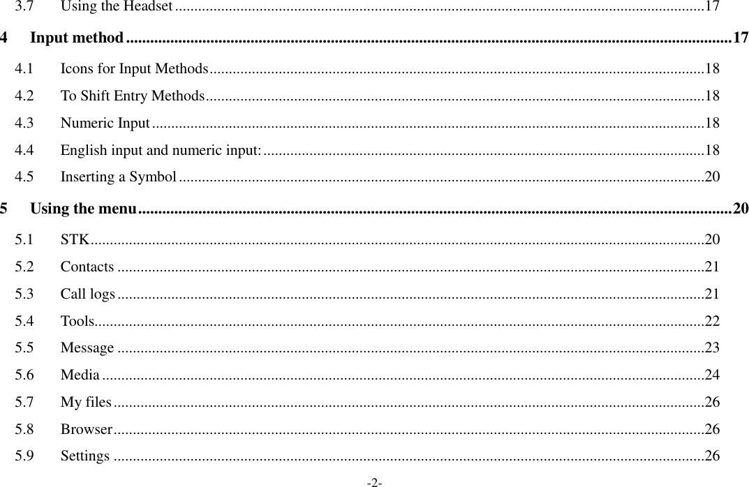 -2- 3.7 Using the Headset ..........................................................................................................................................17 4 Input method ....................................................................................................................................................... 17 4.1 Icons for Input Methods .................................................................................................................................18 4.2 To Shift Entry Methods ..................................................................................................................................18 4.3 Numeric Input ................................................................................................................................................18 4.4 English input and numeric input: ...................................................................................................................18 4.5 Inserting a Symbol .........................................................................................................................................20 5 Using the menu .................................................................................................................................................... 20 5.1 STK ................................................................................................................................................................20 5.2 Contacts .........................................................................................................................................................21 5.3 Call logs .........................................................................................................................................................21 5.4 Tools...............................................................................................................................................................22 5.5 Message .........................................................................................................................................................23 5.6 Media .............................................................................................................................................................24 5.7 My files ..........................................................................................................................................................26 5.8 Browser ..........................................................................................................................................................26 5.9 Settings ..........................................................................................................................................................26 