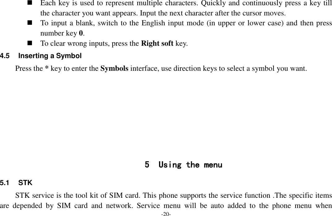  -20-  Each key is used to represent multiple characters. Quickly and continuously press a key till the character you want appears. Input the next character after the cursor moves.  To input a blank, switch to the English input mode (in upper or lower case) and then press number key 0.  To clear wrong inputs, press the Right soft key. 4.5  Inserting a Symbol Press the * key to enter the Symbols interface, use direction keys to select a symbol you want.         5 Using the menu 5.1  STK STK service is the tool kit of SIM card. This phone supports the service function .The specific items are  depended  by  SIM  card  and  network.  Service  menu  will  be  auto  added  to  the  phone  menu  when 