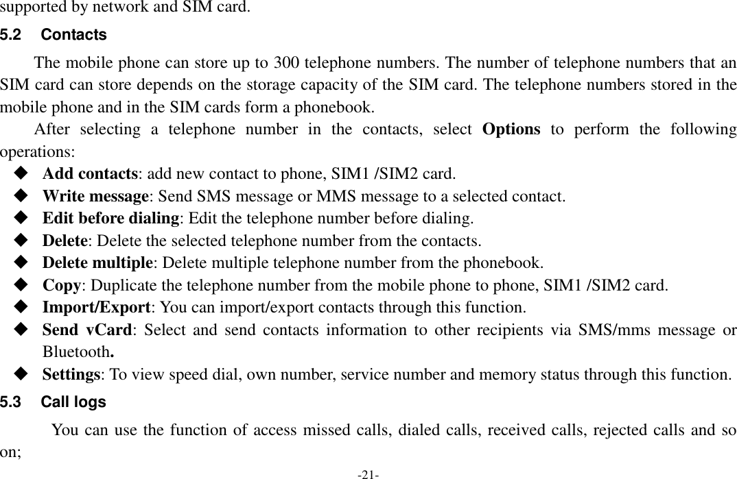  -21- supported by network and SIM card. 5.2  Contacts The mobile phone can store up to 300 telephone numbers. The number of telephone numbers that an SIM card can store depends on the storage capacity of the SIM card. The telephone numbers stored in the mobile phone and in the SIM cards form a phonebook. After  selecting  a  telephone  number  in  the  contacts,  select  Options  to  perform  the  following operations:  Add contacts: add new contact to phone, SIM1 /SIM2 card.  Write message: Send SMS message or MMS message to a selected contact.  Edit before dialing: Edit the telephone number before dialing.  Delete: Delete the selected telephone number from the contacts.  Delete multiple: Delete multiple telephone number from the phonebook.  Copy: Duplicate the telephone number from the mobile phone to phone, SIM1 /SIM2 card.  Import/Export: You can import/export contacts through this function.  Send  vCard:  Select  and  send  contacts  information  to  other  recipients via SMS/mms  message  or Bluetooth.  Settings: To view speed dial, own number, service number and memory status through this function. 5.3  Call logs You can use the function of access missed calls, dialed calls, received calls, rejected calls and so on; 