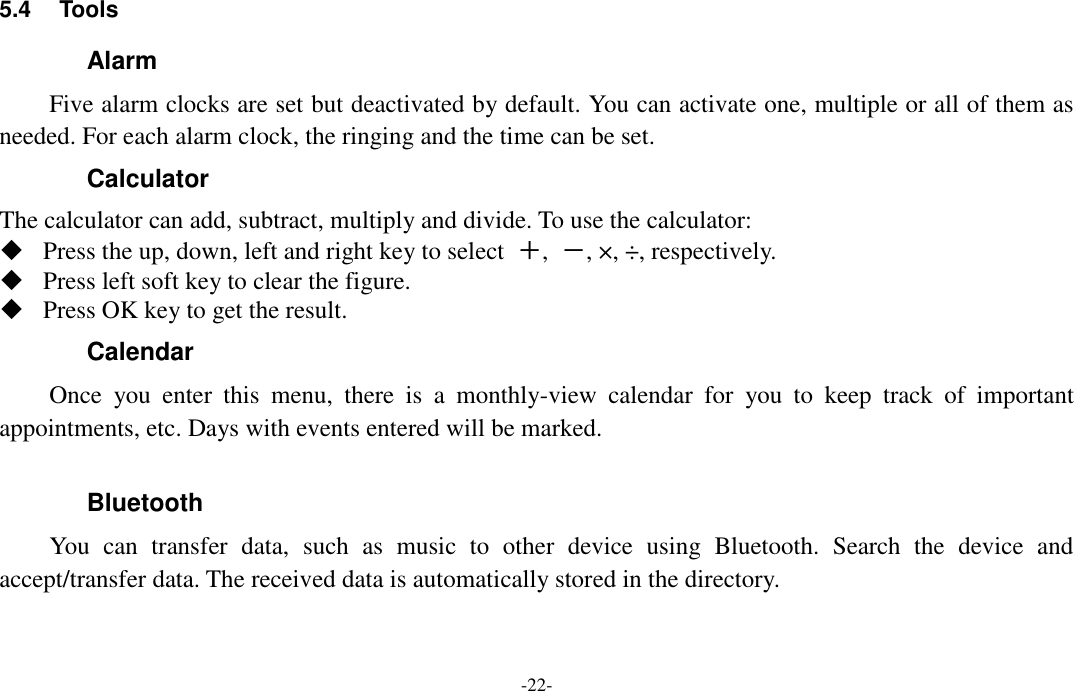  -22- 5.4  Tools   Alarm Five alarm clocks are set but deactivated by default. You can activate one, multiple or all of them as needed. For each alarm clock, the ringing and the time can be set. Calculator The calculator can add, subtract, multiply and divide. To use the calculator:    Press the up, down, left and right key to select  ＋,  －, ×, ÷, respectively.  Press left soft key to clear the figure.  Press OK key to get the result. Calendar Once  you  enter  this  menu,  there  is  a  monthly-view  calendar  for  you  to  keep  track  of  important appointments, etc. Days with events entered will be marked.  Bluetooth You  can  transfer  data,  such  as  music  to  other  device  using  Bluetooth.  Search  the  device  and accept/transfer data. The received data is automatically stored in the directory. 