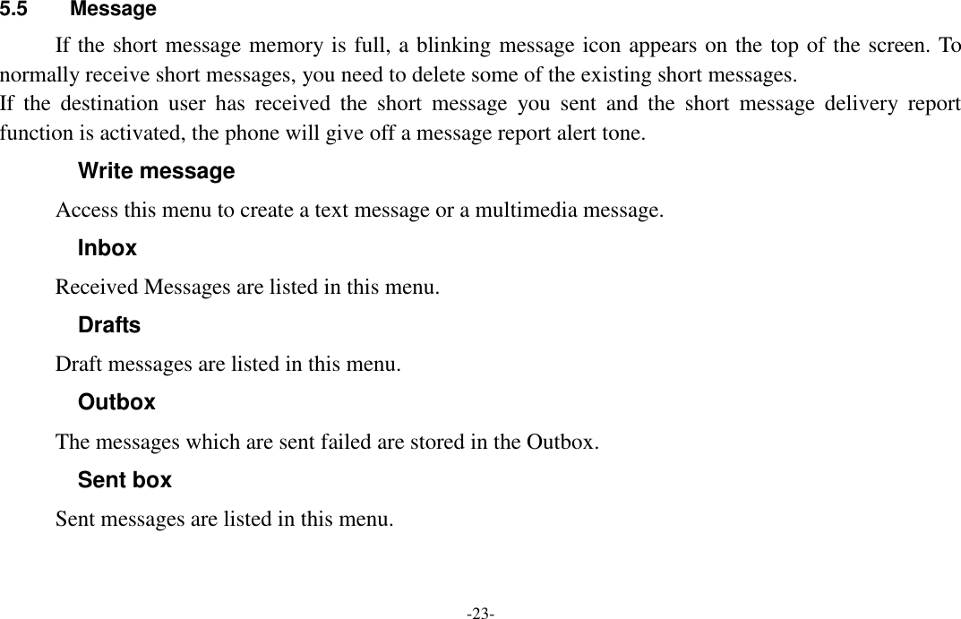  -23- 5.5  Message If the short message memory is full, a blinking message icon appears on the top of the screen. To normally receive short messages, you need to delete some of the existing short messages. If  the  destination  user  has  received  the  short  message  you  sent  and  the  short  message  delivery  report function is activated, the phone will give off a message report alert tone. Write message Access this menu to create a text message or a multimedia message. Inbox Received Messages are listed in this menu. Drafts Draft messages are listed in this menu. Outbox The messages which are sent failed are stored in the Outbox.   Sent box Sent messages are listed in this menu. 