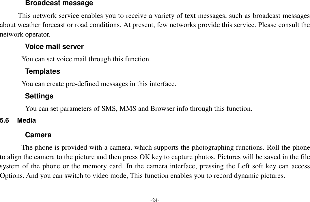  -24- Broadcast message This network service enables you to receive a variety of text messages, such as broadcast messages about weather forecast or road conditions. At present, few networks provide this service. Please consult the network operator. Voice mail server You can set voice mail through this function. Templates You can create pre-defined messages in this interface. Settings You can set parameters of SMS, MMS and Browser info through this function. 5.6  Media Camera The phone is provided with a camera, which supports the photographing functions. Roll the phone to align the camera to the picture and then press OK key to capture photos. Pictures will be saved in the file system of the phone or the memory card. In the camera interface, pressing the Left soft key can access Options. And you can switch to video mode, This function enables you to record dynamic pictures. 