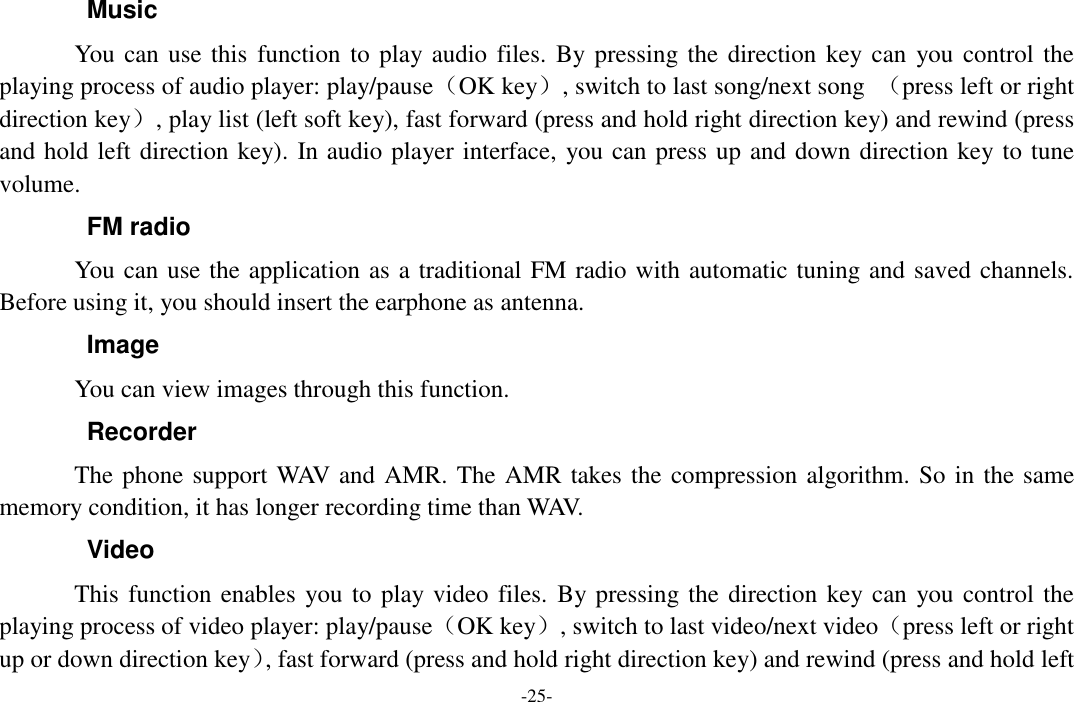  -25- Music You can use this  function to play audio files.  By pressing the direction key can  you control the playing process of audio player: play/pause（OK key）, switch to last song/next song  （press left or right direction key）, play list (left soft key), fast forward (press and hold right direction key) and rewind (press and hold left direction key). In audio player interface, you can press up and down direction key to tune volume. FM radio You can use the application as a traditional FM radio with automatic tuning and saved channels. Before using it, you should insert the earphone as antenna. Image You can view images through this function. Recorder The phone support WAV and AMR. The AMR takes the compression algorithm. So in the same memory condition, it has longer recording time than WAV.   Video This function enables you to play video files.  By pressing the direction key can you control the playing process of video player: play/pause（OK key）, switch to last video/next video（press left or right up or down direction key）, fast forward (press and hold right direction key) and rewind (press and hold left 