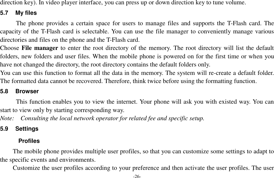  -26- direction key). In video player interface, you can press up or down direction key to tune volume. 5.7  My files The phone provides  a certain space for users to  manage files and  supports the  T-Flash  card. The capacity of the T-Flash card is selectable. You can use the file manager to conveniently manage various directories and files on the phone and the T-Flash card.   Choose File manager to enter the root directory of the memory. The root directory will list the default folders, new folders and user files. When the mobile phone is powered on for the first time or when you have not changed the directory, the root directory contains the default folders only. You can use this function to format all the data in the memory. The system will re-create a default folder. The formatted data cannot be recovered. Therefore, think twice before using the formatting function. 5.8  Browser   This function enables you to view the internet. Your phone will ask you with existed way. You can start to view only by starting corresponding way. Note:    Consulting the local network operator for related fee and specific setup. 5.9  Settings   Profiles The mobile phone provides multiple user profiles, so that you can customize some settings to adapt to the specific events and environments. Customize the user profiles according to your preference and then activate the user profiles. The user 