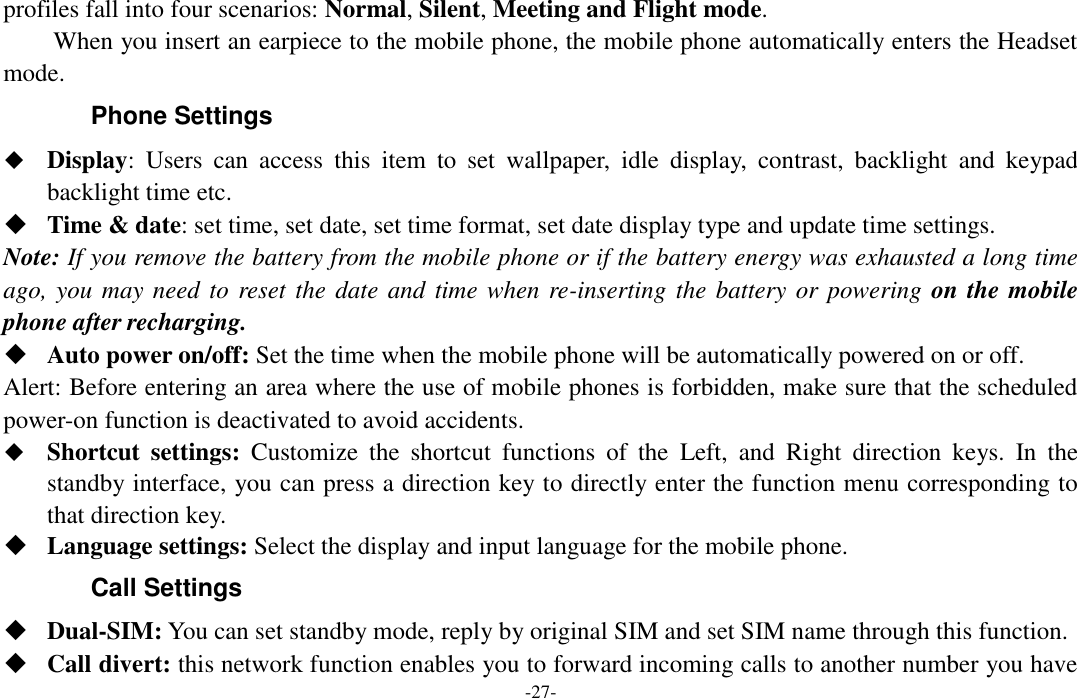  -27- profiles fall into four scenarios: Normal, Silent, Meeting and Flight mode. When you insert an earpiece to the mobile phone, the mobile phone automatically enters the Headset mode.   Phone Settings  Display:  Users  can  access  this  item  to  set  wallpaper,  idle  display,  contrast,  backlight  and  keypad backlight time etc.  Time &amp; date: set time, set date, set time format, set date display type and update time settings. Note: If you remove the battery from the mobile phone or if the battery energy was exhausted a long time ago, you may need to reset the date and time when re-inserting the battery or powering on the mobile phone after recharging.  Auto power on/off: Set the time when the mobile phone will be automatically powered on or off. Alert: Before entering an area where the use of mobile phones is forbidden, make sure that the scheduled power-on function is deactivated to avoid accidents.  Shortcut  settings:  Customize  the  shortcut  functions  of  the  Left,  and  Right  direction  keys.  In  the standby interface, you can press a direction key to directly enter the function menu corresponding to that direction key.  Language settings: Select the display and input language for the mobile phone. Call Settings  Dual-SIM: You can set standby mode, reply by original SIM and set SIM name through this function.  Call divert: this network function enables you to forward incoming calls to another number you have 