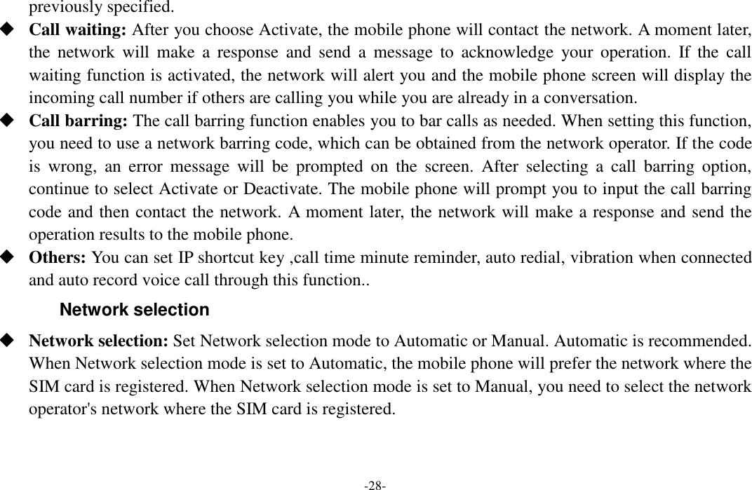  -28- previously specified.    Call waiting: After you choose Activate, the mobile phone will contact the network. A moment later, the  network  will  make  a  response  and  send  a  message  to  acknowledge  your  operation.  If  the  call waiting function is activated, the network will alert you and the mobile phone screen will display the incoming call number if others are calling you while you are already in a conversation.  Call barring: The call barring function enables you to bar calls as needed. When setting this function, you need to use a network barring code, which can be obtained from the network operator. If the code is  wrong,  an  error  message  will  be  prompted  on  the  screen.  After  selecting  a  call  barring  option, continue to select Activate or Deactivate. The mobile phone will prompt you to input the call barring code and then contact the network. A moment later, the network will make a response and send the operation results to the mobile phone.  Others: You can set IP shortcut key ,call time minute reminder, auto redial, vibration when connected and auto record voice call through this function.. Network selection  Network selection: Set Network selection mode to Automatic or Manual. Automatic is recommended. When Network selection mode is set to Automatic, the mobile phone will prefer the network where the SIM card is registered. When Network selection mode is set to Manual, you need to select the network operator&apos;s network where the SIM card is registered. 