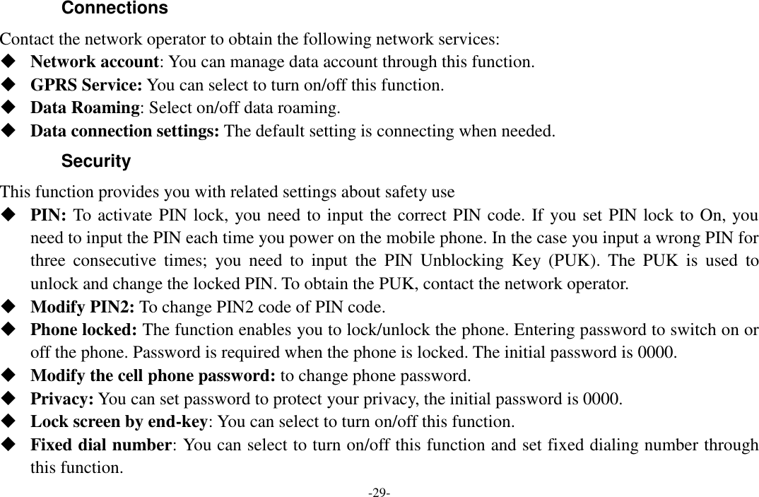  -29- Connections   Contact the network operator to obtain the following network services:    Network account: You can manage data account through this function.  GPRS Service: You can select to turn on/off this function.  Data Roaming: Select on/off data roaming.  Data connection settings: The default setting is connecting when needed. Security This function provides you with related settings about safety use  PIN: To activate PIN lock, you need to input the correct PIN code. If you set PIN lock to On, you need to input the PIN each time you power on the mobile phone. In the case you input a wrong PIN for three  consecutive  times;  you  need  to  input  the  PIN  Unblocking  Key  (PUK).  The  PUK  is  used  to unlock and change the locked PIN. To obtain the PUK, contact the network operator.  Modify PIN2: To change PIN2 code of PIN code.  Phone locked: The function enables you to lock/unlock the phone. Entering password to switch on or off the phone. Password is required when the phone is locked. The initial password is 0000.  Modify the cell phone password: to change phone password.  Privacy: You can set password to protect your privacy, the initial password is 0000.  Lock screen by end-key: You can select to turn on/off this function.  Fixed dial number: You can select to turn on/off this function and set fixed dialing number through this function. 