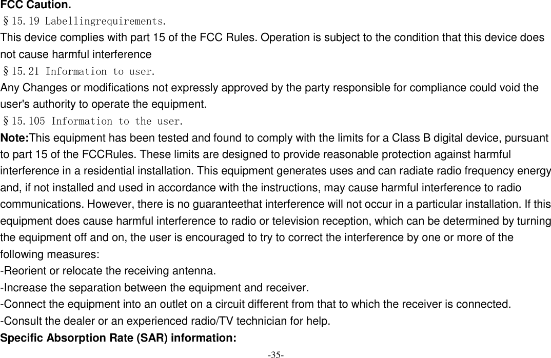  -35- FCC Caution. §15.19 Labellingrequirements. This device complies with part 15 of the FCC Rules. Operation is subject to the condition that this device does not cause harmful interference §15.21 Information to user. Any Changes or modifications not expressly approved by the party responsible for compliance could void the user&apos;s authority to operate the equipment. §15.105 Information to the user. Note:This equipment has been tested and found to comply with the limits for a Class B digital device, pursuant to part 15 of the FCCRules. These limits are designed to provide reasonable protection against harmful interference in a residential installation. This equipment generates uses and can radiate radio frequency energy and, if not installed and used in accordance with the instructions, may cause harmful interference to radio communications. However, there is no guaranteethat interference will not occur in a particular installation. If this equipment does cause harmful interference to radio or television reception, which can be determined by turning the equipment off and on, the user is encouraged to try to correct the interference by one or more of the following measures: -Reorient or relocate the receiving antenna. -Increase the separation between the equipment and receiver. -Connect the equipment into an outlet on a circuit different from that to which the receiver is connected. -Consult the dealer or an experienced radio/TV technician for help. Specific Absorption Rate (SAR) information: 