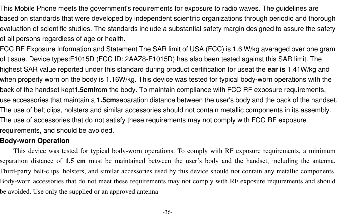  -36-  This Mobile Phone meets the government&apos;s requirements for exposure to radio waves. The guidelines are based on standards that were developed by independent scientific organizations through periodic and thorough evaluation of scientific studies. The standards include a substantial safety margin designed to assure the safety of all persons regardless of age or health. FCC RF Exposure Information and Statement The SAR limit of USA (FCC) is 1.6 W/kg averaged over one gram of tissue. Device types:F1015D (FCC ID: 2AAZ8-F1015D) has also been tested against this SAR limit. The highest SAR value reported under this standard during product certification for useat the ear is 1.41W/kg and when properly worn on the body is 1.16W/kg. This device was tested for typical body-worn operations with the back of the handset kept1.5cmfrom the body. To maintain compliance with FCC RF exposure requirements, use accessories that maintain a 1.5cmseparation distance between the user&apos;s body and the back of the handset. The use of belt clips, holsters and similar accessories should not contain metallic components in its assembly. The use of accessories that do not satisfy these requirements may not comply with FCC RF exposure requirements, and should be avoided. Body-worn Operation This device was tested for typical body-worn operations. To comply with RF exposure requirements, a  minimum separation  distance  of  1.5  cm  must  be  maintained  between  the  user’s  body  and  the  handset,  including  the  antenna. Third-party belt-clips, holsters, and similar accessories used by this device should not contain any metallic components. Body-worn accessories that do not meet these requirements may not comply with RF exposure requirements and should be avoided. Use only the supplied or an approved antenna 