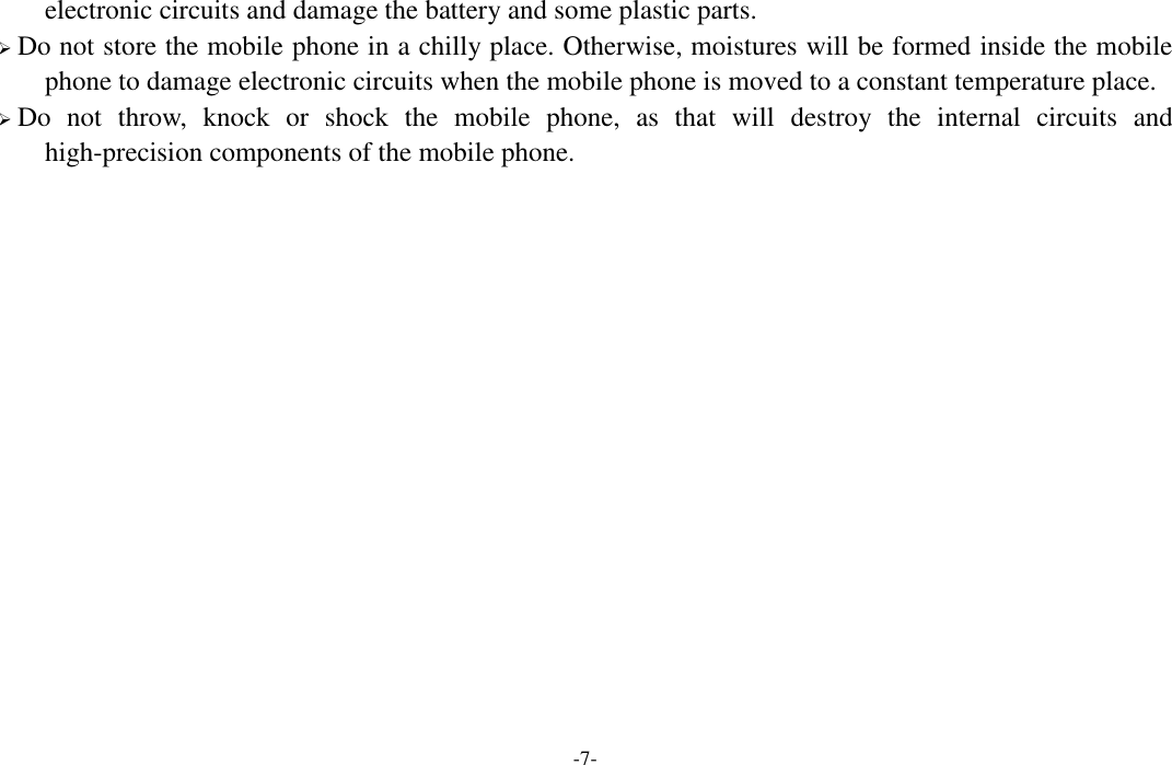  -7- electronic circuits and damage the battery and some plastic parts.  Do not store the mobile phone in a chilly place. Otherwise, moistures will be formed inside the mobile phone to damage electronic circuits when the mobile phone is moved to a constant temperature place.  Do  not  throw,  knock  or  shock  the  mobile  phone,  as  that  will  destroy  the  internal  circuits  and high-precision components of the mobile phone.             