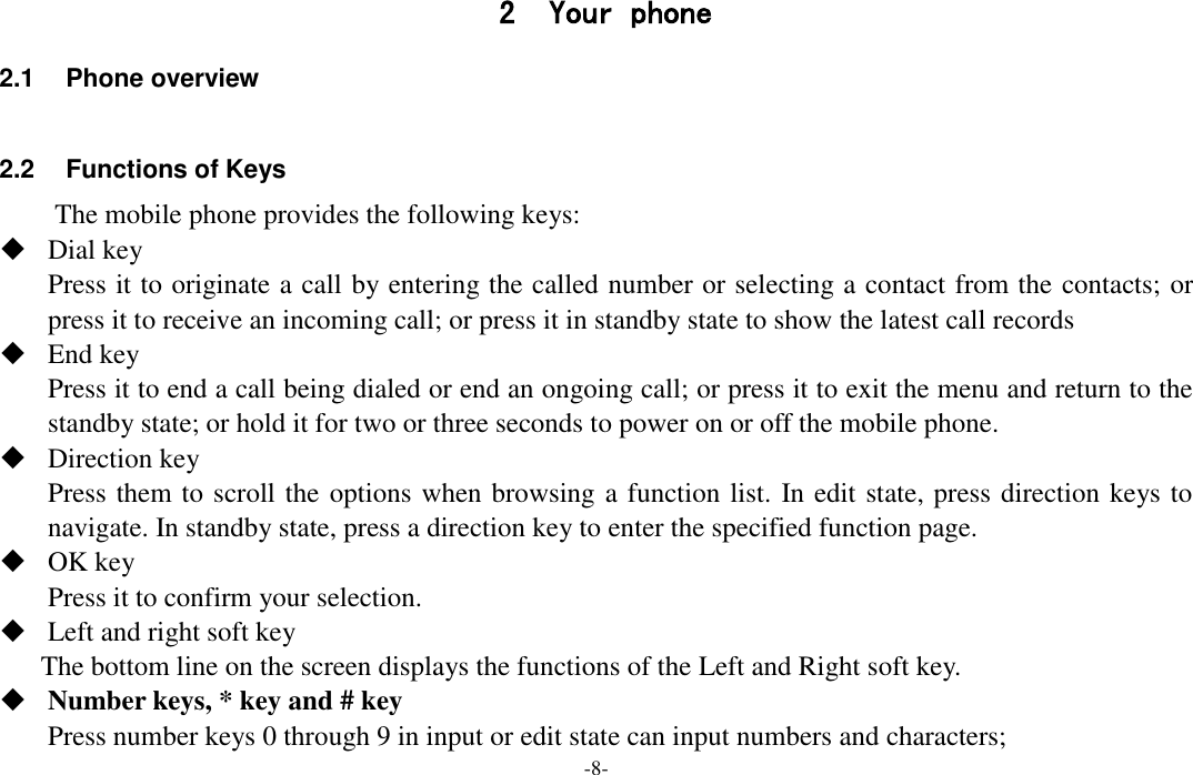  -8- 2 Your phone 2.1  Phone overview  2.2  Functions of Keys The mobile phone provides the following keys:  Dial key Press it to originate a call by entering the called number or selecting a contact from the contacts; or press it to receive an incoming call; or press it in standby state to show the latest call records  End key Press it to end a call being dialed or end an ongoing call; or press it to exit the menu and return to the standby state; or hold it for two or three seconds to power on or off the mobile phone.  Direction key Press them to scroll the options when browsing a function list. In edit state, press direction keys to navigate. In standby state, press a direction key to enter the specified function page.  OK key Press it to confirm your selection.  Left and right soft key The bottom line on the screen displays the functions of the Left and Right soft key.  Number keys, * key and # key Press number keys 0 through 9 in input or edit state can input numbers and characters; 