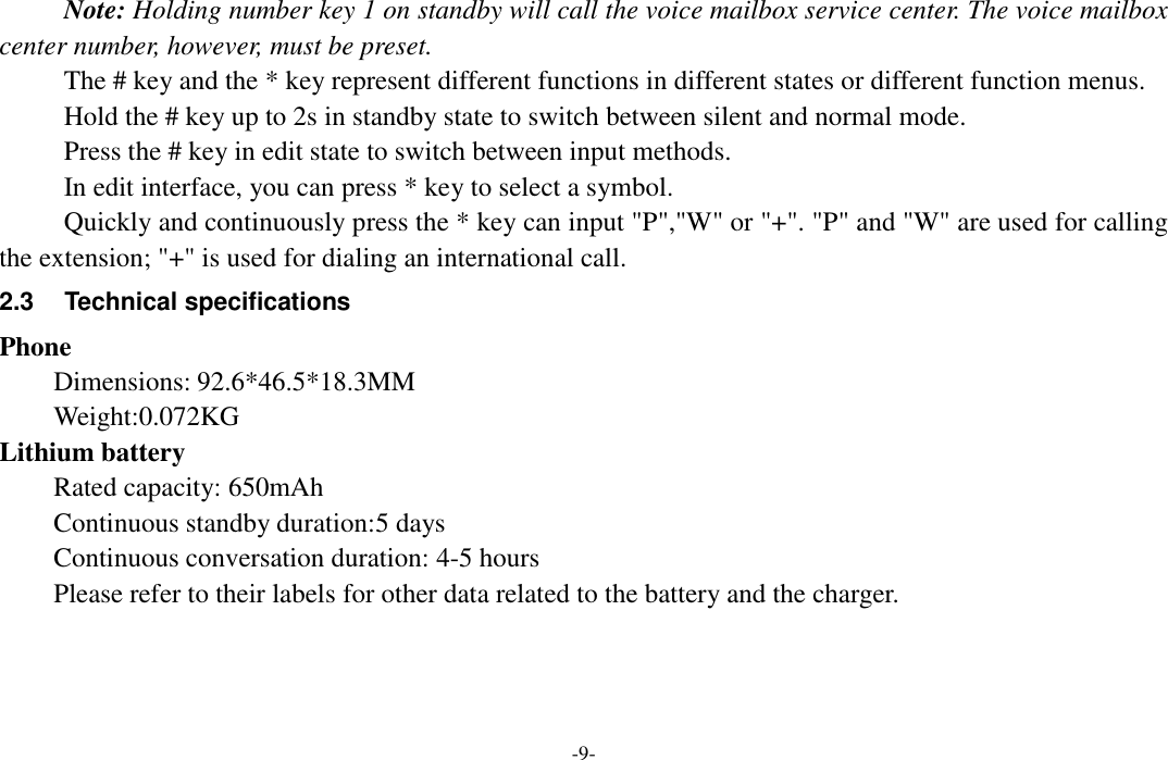  -9- Note: Holding number key 1 on standby will call the voice mailbox service center. The voice mailbox center number, however, must be preset. The # key and the * key represent different functions in different states or different function menus. Hold the # key up to 2s in standby state to switch between silent and normal mode. Press the # key in edit state to switch between input methods. In edit interface, you can press * key to select a symbol. Quickly and continuously press the * key can input &quot;P&quot;,&quot;W&quot; or &quot;+&quot;. &quot;P&quot; and &quot;W&quot; are used for calling the extension; &quot;+&quot; is used for dialing an international call.   2.3  Technical specifications Phone Dimensions: 92.6*46.5*18.3MM Weight:0.072KG Lithium battery Rated capacity: 650mAh Continuous standby duration:5 days   Continuous conversation duration: 4-5 hours Please refer to their labels for other data related to the battery and the charger. 