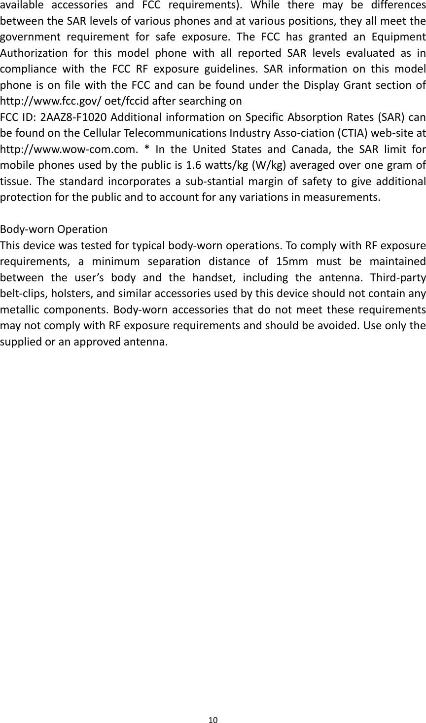 10  available  accessories  and  FCC  requirements).  While  there  may  be  differences between the SAR levels of various phones and at various positions, they all meet the government  requirement  for  safe  exposure.  The  FCC  has  granted  an  Equipment Authorization  for  this  model  phone  with  all  reported  SAR  levels  evaluated  as  in compliance  with  the  FCC  RF  exposure  guidelines.  SAR  information  on  this  model phone is on file with the FCC and can be found under the Display Grant section of http://www.fcc.gov/ oet/fccid after searching on   FCC ID: 2AAZ8-F1020 Additional information on Specific Absorption Rates (SAR) can be found on the Cellular Telecommunications Industry Asso-ciation (CTIA) web-site at http://www.wow-com.com.  *  In  the  United  States  and  Canada,  the  SAR  limit  for mobile phones used by the public is 1.6 watts/kg (W/kg) averaged over one gram of tissue.  The  standard  incorporates  a  sub-stantial  margin  of  safety to  give  additional protection for the public and to account for any variations in measurements.  Body-worn Operation This device was tested for typical body-worn operations. To comply with RF exposure requirements,  a  minimum  separation  distance  of  15mm  must  be  maintained between  the  user’s  body  and  the  handset,  including  the  antenna.  Third-party belt-clips, holsters, and similar accessories used by this device should not contain any metallic components.  Body-worn accessories that do  not meet  these requirements may not comply with RF exposure requirements and should be avoided. Use only the supplied or an approved antenna. 