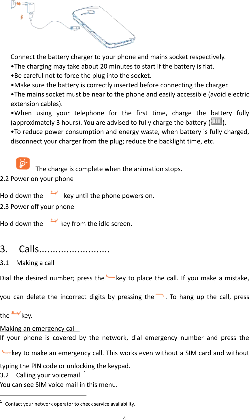 4   Connect the battery charger to your phone and mains socket respectively. •The charging may take about 20 minutes to start if the battery is flat. •Be careful not to force the plug into the socket.   •Make sure the battery is correctly inserted before connecting the charger. •The mains socket must be near to the phone and easily accessible (avoid electric extension cables). •When  using  your  telephone  for  the  first  time,  charge  the  battery  fully (approximately 3 hours). You are advised to fully charge the battery ( ). •To reduce power consumption and energy waste, when battery is fully charged, disconnect your charger from the plug; reduce the backlight time, etc.  The charge is complete when the animation stops. 2.2 Power on your phone Hold down the    key until the phone powers on. 2.3 Power off your phone Hold down the  key from the idle screen.  3.    Calls.......................... 3.1    Making a call Dial the desired number; press the key to place  the call. If  you  make a mistake, you  can  delete  the  incorrect  digits  by  pressing  the .  To  hang  up  the  call,  press the key.   Making an emergency call   If  your  phone  is  covered  by  the  network,  dial  emergency  number  and  press  the     key to make an emergency call. This works even without a SIM card and without typing the PIN code or unlocking the keypad.     3.2    Calling your voicemail  1 You can see SIM voice mail in this menu.                                                              1 Contact your network operator to check service availability.  