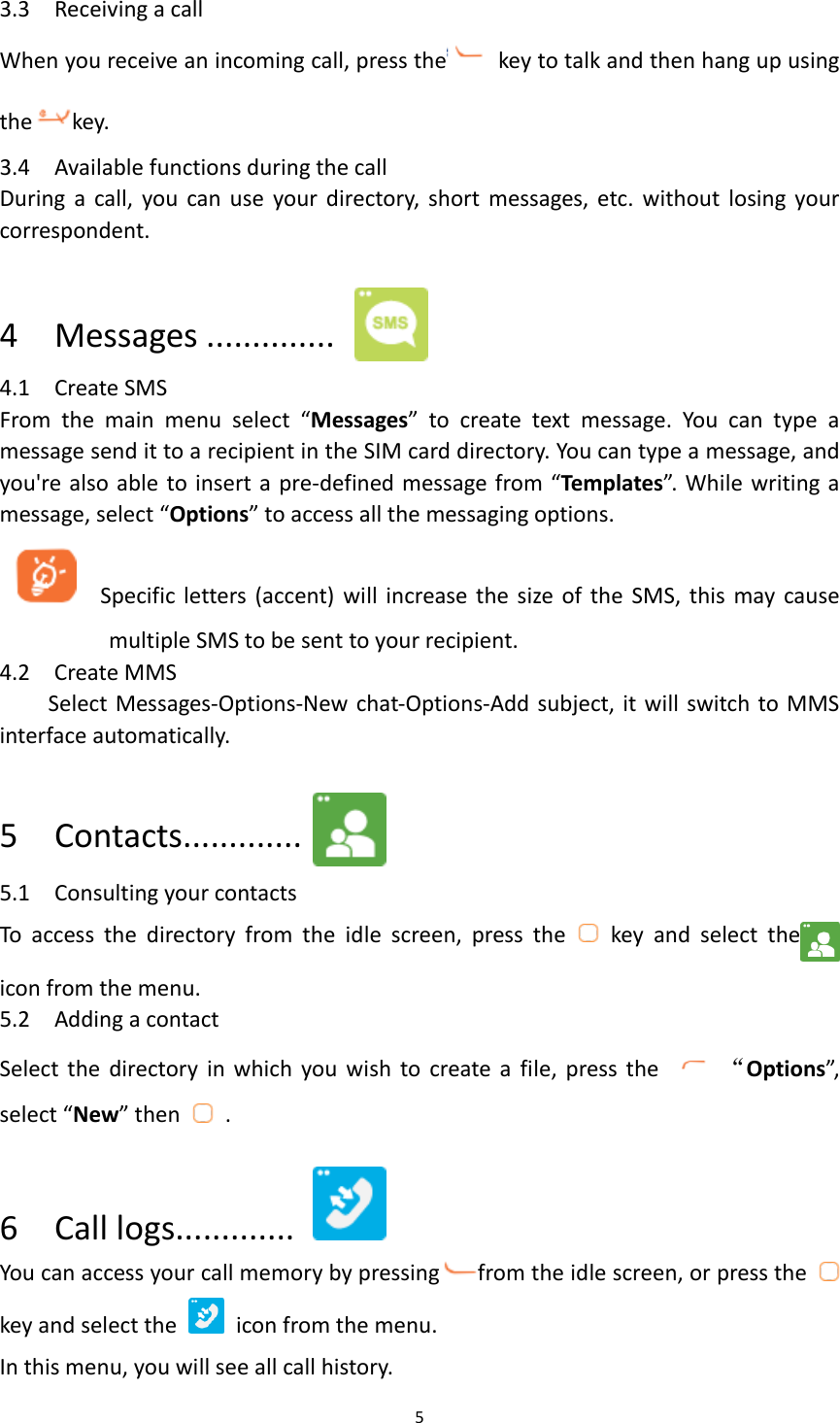 5  3.3    Receiving a call When you receive an incoming call, press the   key to talk and then hang up using the key.   3.4    Available functions during the call During  a  call, you can use  your directory,  short  messages,  etc.  without  losing  your correspondent.  4    Messages ..............  4.1    Create SMS From  the  main  menu  select  “Messages”  to  create  text  message.  You  can  type  a message send it to a recipient in the SIM card directory. You can type a message, and you&apos;re also able to insert a pre-defined message from “Templates”. While writing a message, select “Options” to access all the messaging options.      Specific letters (accent)  will  increase the size of the  SMS,  this  may cause multiple SMS to be sent to your recipient. 4.2    Create MMS   Select Messages-Options-New chat-Options-Add subject, it will switch to MMS interface automatically.  5    Contacts.............  5.1    Consulting your contacts To  access  the  directory  from  the  idle  screen,  press  the    key  and  select  the   icon from the menu.   5.2    Adding a contact Select  the  directory in which  you  wish  to  create a  file,  press the    “Options”, select “New” then    .  6    Call logs.............   You can access your call memory by pressing from the idle screen, or press the   key and select the    icon from the menu. In this menu, you will see all call history. 