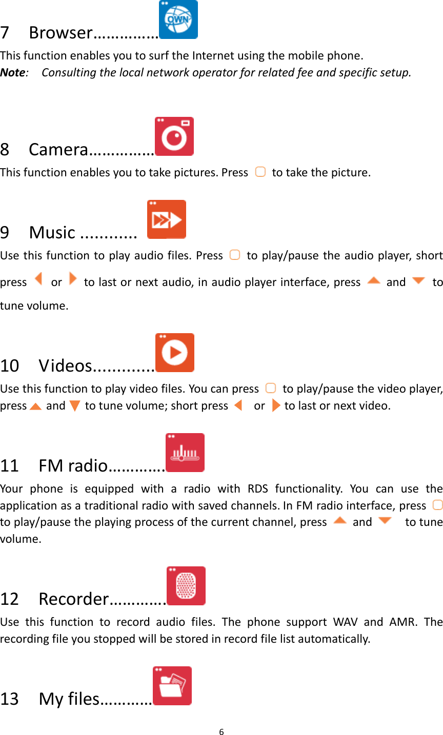 6   7    Browser……………  This function enables you to surf the Internet using the mobile phone. Note:    Consulting the local network operator for related fee and specific setup.  8    Camera……………  This function enables you to take pictures. Press    to take the picture.  9  Music ............   Use this function to play audio files. Press    to play/pause the audio player, short press    or    to last or next audio, in audio player interface, press    and    to tune volume.  10  Videos.............  Use this function to play video files. You can press    to play/pause the video player, press      and      to tune volume; short press        or      to last or next video.  11    FM radio………….  Your  phone  is  equipped  with  a  radio  with  RDS  functionality.  You  can  use  the application as a traditional radio with saved channels. In FM radio interface, press   to play/pause the playing process of the current channel, press    and    to tune volume.  12    Recorder………….  Use  this  function  to  record  audio  files.  The  phone  support  WAV  and  AMR.  The recording file you stopped will be stored in record file list automatically.  13    My files…………  