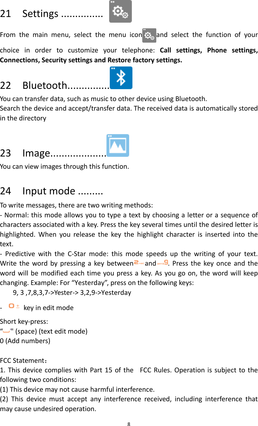 8   21    Settings ...............  From  the  main  menu,  select  the  menu  icon and  select  the  function  of  your choice  in  order  to  customize  your  telephone:  Call  settings,  Phone  settings, Connections, Security settings and Restore factory settings.   22    Bluetooth...............  You can transfer data, such as music to other device using Bluetooth.   Search the device and accept/transfer data. The received data is automatically stored in the directory  23    Image....................  You can view images through this function.  24    Input mode ......... To write messages, there are two writing methods: - Normal: this mode allows you to type a text by choosing a letter or a sequence of characters associated with a key. Press the key several times until the desired letter is highlighted.  When  you  release  the  key  the  highlight  character  is  inserted  into  the text. -  Predictive  with  the  C-Star  mode:  this  mode  speeds  up  the  writing  of  your  text. Write the word by  pressing a  key between and . Press the  key once  and  the word will be modified each time you press a key. As you go on, the word will keep changing. Example: For “Yesterday”, press on the following keys: 9, 3 ,7,8,3,7-&gt;Yester-&gt; 3,2,9-&gt;Yesterday -    key in edit mode Short key-press:   “&quot; (space) (text edit mode) 0 (Add numbers)  FCC Statement： 1. This  device complies with Part 15 of the FCC Rules. Operation is  subject to the following two conditions: (1) This device may not cause harmful interference. (2)  This  device  must  accept  any  interference  received,  including  interference  that may cause undesired operation. 