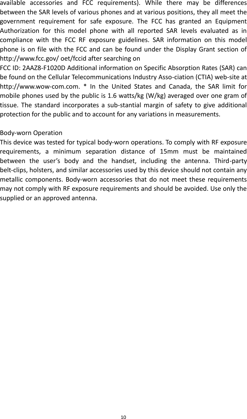 10  available  accessories  and  FCC  requirements).  While  there  may  be  differences between the SAR levels of various phones and at various positions, they all meet the government  requirement  for  safe  exposure.  The  FCC  has  granted  an  Equipment Authorization  for  this  model  phone  with  all  reported  SAR  levels  evaluated  as  in compliance  with  the  FCC  RF  exposure  guidelines.  SAR  information  on  this  model phone is on file with the FCC and can be found under the Display Grant section of http://www.fcc.gov/ oet/fccid after searching on   FCC ID: 2AAZ8-F1020D Additional information on Specific Absorption Rates (SAR) can be found on the Cellular Telecommunications Industry Asso-ciation (CTIA) web-site at http://www.wow-com.com.  *  In  the  United  States  and  Canada,  the  SAR  limit  for mobile phones used by the public is 1.6 watts/kg (W/kg) averaged over one gram of tissue.  The  standard  incorporates  a  sub-stantial margin  of  safety to  give additional protection for the public and to account for any variations in measurements.  Body-worn Operation This device was tested for typical body-worn operations. To comply with RF exposure requirements,  a  minimum  separation  distance  of  15mm  must  be  maintained between  the  user’s  body  and  the  handset,  including  the  antenna.  Third-party belt-clips, holsters, and similar accessories used by this device should not contain any metallic components.  Body-worn  accessories that  do not  meet  these requirements may not comply with RF exposure requirements and should be avoided. Use only the supplied or an approved antenna. 