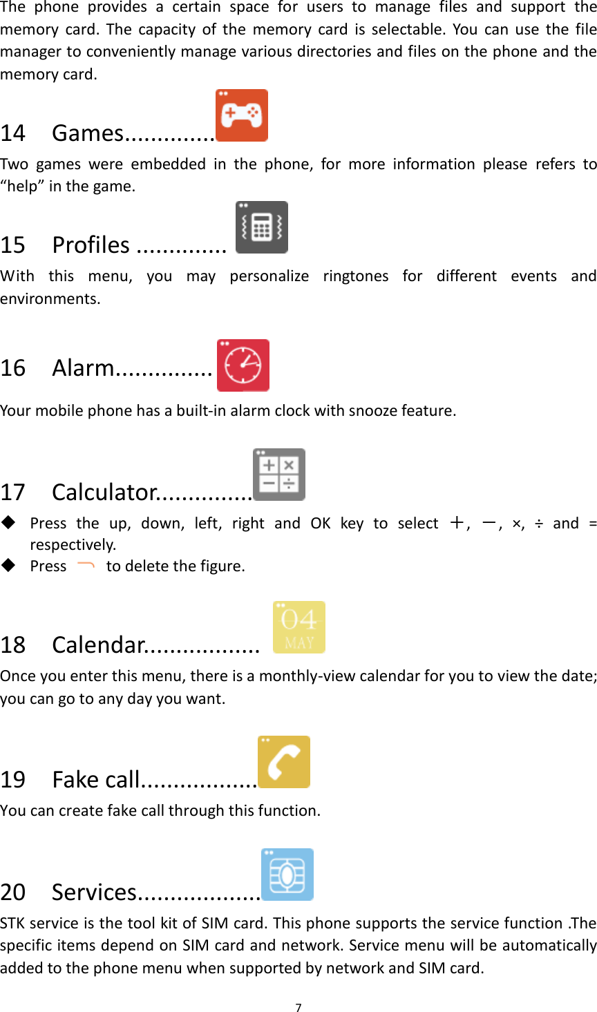 7  The  phone  provides  a  certain  space  for  users  to  manage  files  and  support  the memory  card.  The  capacity  of  the  memory  card  is  selectable. You  can use  the  file manager to conveniently manage various directories and files on the phone and the memory card.   14    Games..............  Two  games  were  embedded  in  the  phone,  for  more  information  please  refers  to “help” in the game. 15  Profiles ..............  With  this  menu,  you  may  personalize  ringtones  for  different  events  and environments.  16  Alarm...............  Your mobile phone has a built-in alarm clock with snooze feature.  17  Calculator...............   Press  the  up,  down,  left,  right  and  OK  key  to  select  ＋,  －,  ×,  ÷  and  = respectively.  Press    to delete the figure.  18    Calendar..................   Once you enter this menu, there is a monthly-view calendar for you to view the date; you can go to any day you want.  19  Fake call..................  You can create fake call through this function.  20  Services...................  STK service is the tool kit of SIM card. This phone supports the service function .The specific items depend on SIM card and network. Service menu will be automatically added to the phone menu when supported by network and SIM card. 