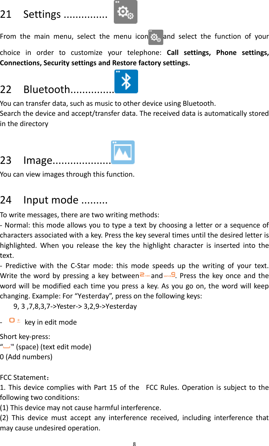 8   21    Settings ...............  From  the  main  menu,  select  the  menu  icon and  select  the  function  of  your choice  in  order  to  customize  your  telephone:  Call  settings,  Phone  settings, Connections, Security settings and Restore factory settings.   22    Bluetooth...............  You can transfer data, such as music to other device using Bluetooth.   Search the device and accept/transfer data. The received data is automatically stored in the directory  23    Image....................  You can view images through this function.  24    Input mode ......... To write messages, there are two writing methods: - Normal: this mode allows you to type a text by choosing a letter or a sequence of characters associated with a key. Press the key several times until the desired letter is highlighted.  When  you  release  the  key  the  highlight  character  is  inserted  into  the text. -  Predictive  with  the  C-Star  mode:  this  mode  speeds  up  the  writing  of  your  text. Write the  word by  pressing a  key  between and .  Press the  key once  and the word will be modified each time you press a key. As you go on, the word will keep changing. Example: For “Yesterday”, press on the following keys: 9, 3 ,7,8,3,7-&gt;Yester-&gt; 3,2,9-&gt;Yesterday -    key in edit mode Short key-press:   “&quot; (space) (text edit mode) 0 (Add numbers)  FCC Statement： 1. This device complies with Part 15  of the FCC Rules. Operation is subject to the following two conditions: (1) This device may not cause harmful interference. (2)  This  device  must  accept  any  interference  received,  including  interference  that may cause undesired operation. 