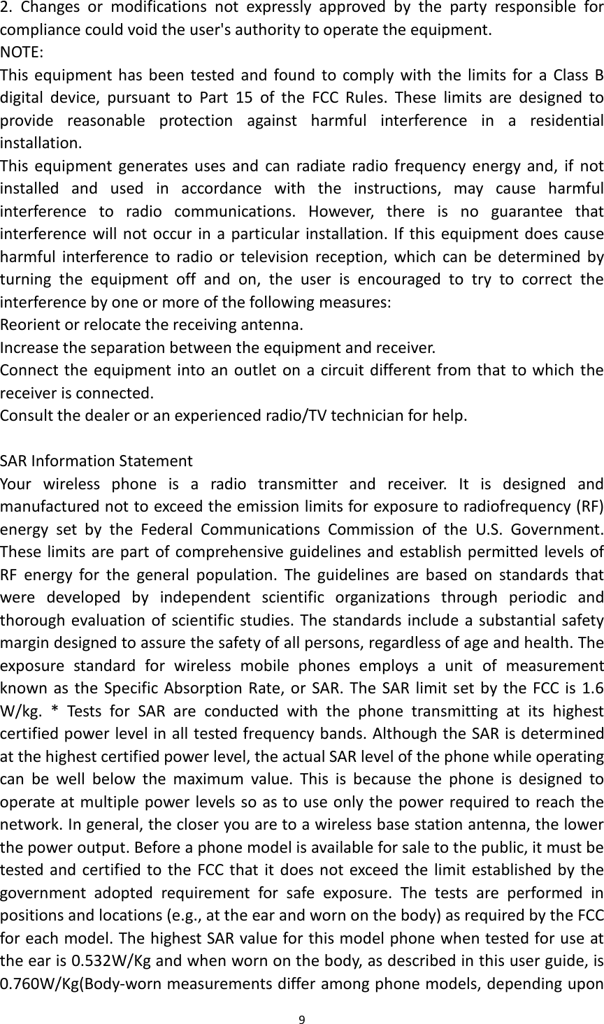 9  2.  Changes  or  modifications  not  expressly  approved  by  the  party  responsible  for compliance could void the user&apos;s authority to operate the equipment. NOTE:   This  equipment has been tested  and  found  to comply  with  the  limits  for  a  Class  B digital  device,  pursuant  to  Part  15  of  the  FCC  Rules.  These  limits  are  designed  to provide  reasonable  protection  against  harmful  interference  in  a  residential installation. This  equipment  generates  uses  and  can  radiate radio frequency energy and,  if  not installed  and  used  in  accordance  with  the  instructions,  may  cause  harmful interference  to  radio  communications.  However,  there  is  no  guarantee  that interference will not occur in a particular installation. If this equipment does cause harmful  interference to  radio  or television  reception,  which  can  be  determined  by turning  the  equipment  off  and  on,  the  user  is  encouraged  to  try  to  correct  the interference by one or more of the following measures: Reorient or relocate the receiving antenna. Increase the separation between the equipment and receiver. Connect the equipment into an outlet on a  circuit different from that to which the receiver is connected.   Consult the dealer or an experienced radio/TV technician for help.  SAR Information Statement Your  wireless  phone  is  a  radio  transmitter  and  receiver.  It  is  designed  and manufactured not to exceed the emission limits for exposure to radiofrequency (RF) energy  set  by  the  Federal  Communications  Commission  of  the  U.S.  Government. These limits are part of comprehensive guidelines and establish permitted levels of RF  energy  for  the  general  population.  The  guidelines  are  based  on  standards  that were  developed  by  independent  scientific  organizations  through  periodic  and thorough evaluation of scientific studies. The standards include a substantial safety margin designed to assure the safety of all persons, regardless of age and health. The exposure  standard  for  wireless  mobile  phones  employs  a  unit  of  measurement known as the  Specific Absorption Rate, or  SAR. The  SAR limit set by the FCC is 1.6 W/kg.  *  Tests  for  SAR  are  conducted  with  the  phone  transmitting  at  its  highest certified power level in all tested frequency bands. Although the SAR is determined at the highest certified power level, the actual SAR level of the phone while operating can  be  well  below  the  maximum  value.  This  is  because  the  phone  is  designed  to operate at multiple power levels so as to use only the power required to reach the network. In general, the closer you are to a wireless base station antenna, the lower the power output. Before a phone model is available for sale to the public, it must be tested  and  certified to the  FCC that it does not exceed the limit established by the government  adopted  requirement  for  safe  exposure.  The  tests  are  performed  in positions and locations (e.g., at the ear and worn on the body) as required by the FCC for each model. The highest SAR value for this model phone when tested for use at the ear is 0.532W/Kg and when worn on the body, as described in this user guide, is 0.760W/Kg(Body-worn measurements differ among phone models, depending upon 