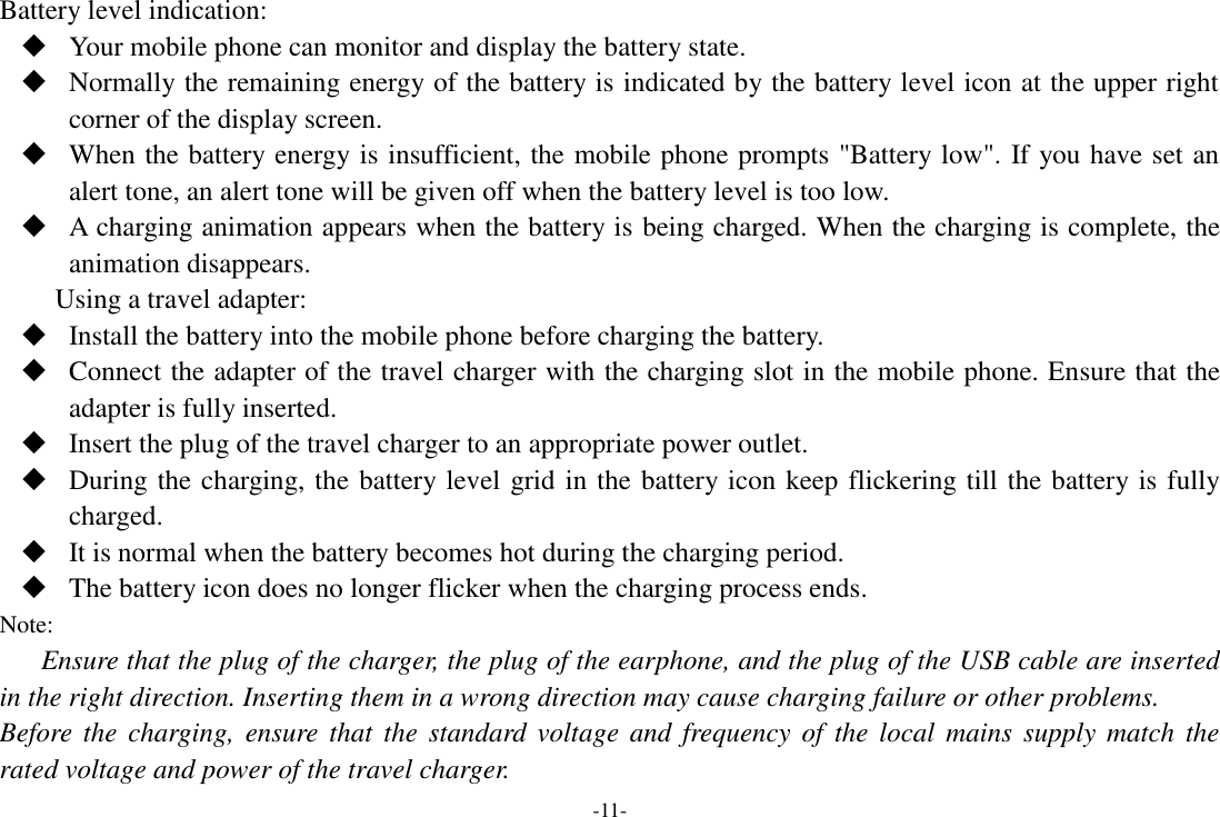 -11- Battery level indication:  Your mobile phone can monitor and display the battery state.  Normally the remaining energy of the battery is indicated by the battery level icon at the upper right corner of the display screen.  When the battery energy is insufficient, the mobile phone prompts &quot;Battery low&quot;. If you have set an alert tone, an alert tone will be given off when the battery level is too low.  A charging animation appears when the battery is being charged. When the charging is complete, the animation disappears. Using a travel adapter:  Install the battery into the mobile phone before charging the battery.  Connect the adapter of the travel charger with the charging slot in the mobile phone. Ensure that the adapter is fully inserted.  Insert the plug of the travel charger to an appropriate power outlet.  During the charging, the battery level grid in the battery icon keep flickering till the battery is fully charged.  It is normal when the battery becomes hot during the charging period.  The battery icon does no longer flicker when the charging process ends. Note: Ensure that the plug of the charger, the plug of the earphone, and the plug of the USB cable are inserted in the right direction. Inserting them in a wrong direction may cause charging failure or other problems. Before  the  charging,  ensure that  the  standard  voltage  and  frequency  of  the  local  mains  supply match  the rated voltage and power of the travel charger. 