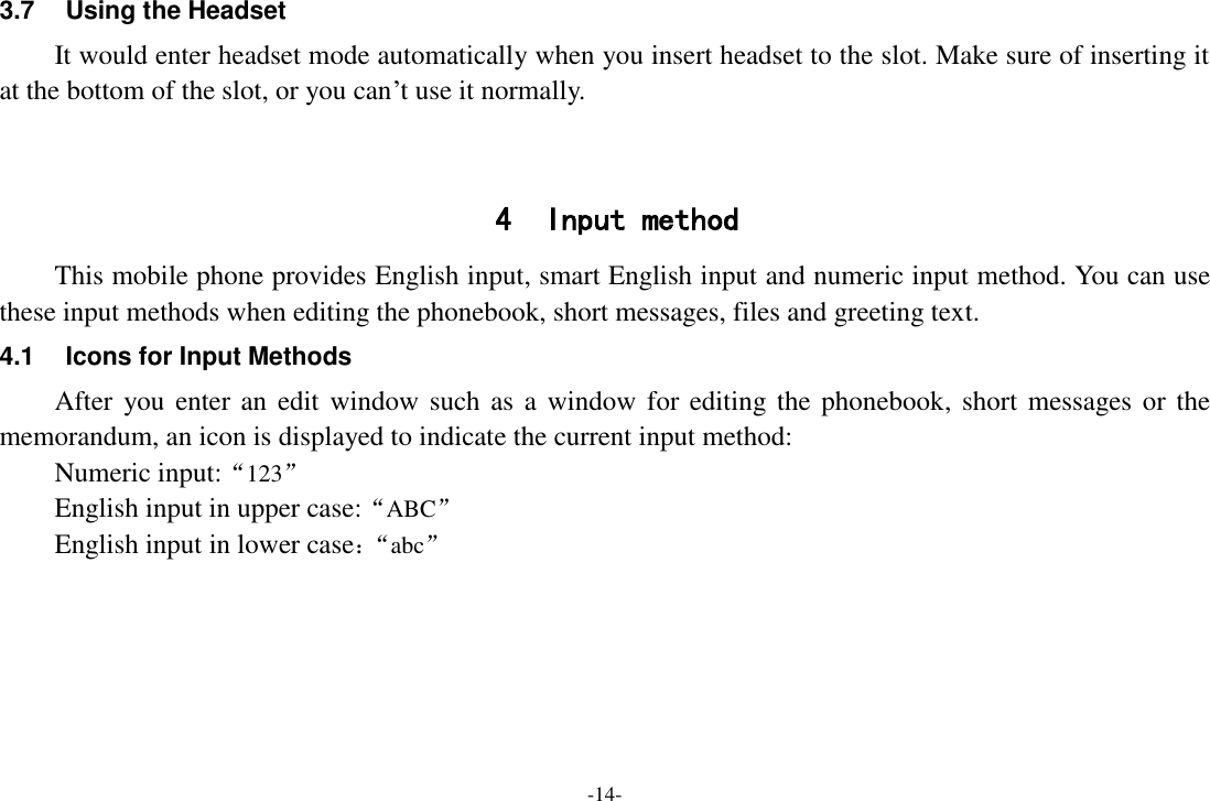 -14- 3.7  Using the Headset It would enter headset mode automatically when you insert headset to the slot. Make sure of inserting it at the bottom of the slot, or you can’t use it normally.   4 Input method This mobile phone provides English input, smart English input and numeric input method. You can use these input methods when editing the phonebook, short messages, files and greeting text. 4.1  Icons for Input Methods After you enter an edit window such as  a  window  for editing the  phonebook, short messages or the memorandum, an icon is displayed to indicate the current input method: Numeric input:“123” English input in upper case:“ABC” English input in lower case：“ abc”  