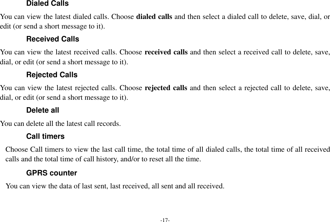 -17- Dialed Calls You can view the latest dialed calls. Choose dialed calls and then select a dialed call to delete, save, dial, or edit (or send a short message to it). Received Calls You can view the latest received calls. Choose received calls and then select a received call to delete, save, dial, or edit (or send a short message to it). Rejected Calls You can view the latest rejected calls. Choose rejected calls and then select a rejected call to delete, save, dial, or edit (or send a short message to it). Delete all You can delete all the latest call records.   Call timers Choose Call timers to view the last call time, the total time of all dialed calls, the total time of all received calls and the total time of call history, and/or to reset all the time. GPRS counter You can view the data of last sent, last received, all sent and all received. 