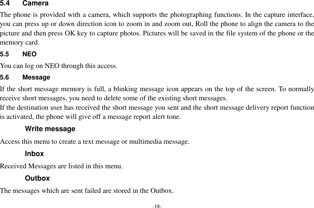 -18- 5.4  Camera The phone is provided with a camera, which supports the photographing functions. In the capture interface, you can press up or down direction icon to zoom in and zoom out, Roll the phone to align the camera to the picture and then press OK key to capture photos. Pictures will be saved in the file system of the phone or the memory card.   5.5  NEO You can log on NEO through this access. 5.6  Message If the short message memory is full, a blinking message icon appears on the top of the screen. To normally receive short messages, you need to delete some of the existing short messages. If the destination user has received the short message you sent and the short message delivery report function is activated, the phone will give off a message report alert tone. Write message Access this menu to create a text message or multimedia message. Inbox Received Messages are listed in this menu. Outbox The messages which are sent failed are stored in the Outbox.   