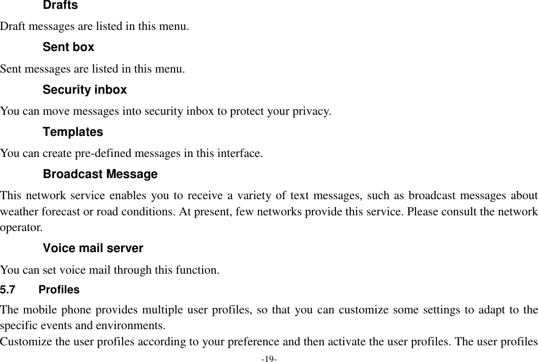 -19- Drafts Draft messages are listed in this menu. Sent box Sent messages are listed in this menu. Security inbox You can move messages into security inbox to protect your privacy. Templates You can create pre-defined messages in this interface. Broadcast Message This network service enables you to receive a variety of text messages, such as broadcast messages about weather forecast or road conditions. At present, few networks provide this service. Please consult the network operator. Voice mail server You can set voice mail through this function. 5.7  Profiles   The mobile phone provides multiple user profiles, so that you can customize some settings to adapt to the specific events and environments. Customize the user profiles according to your preference and then activate the user profiles. The user profiles 