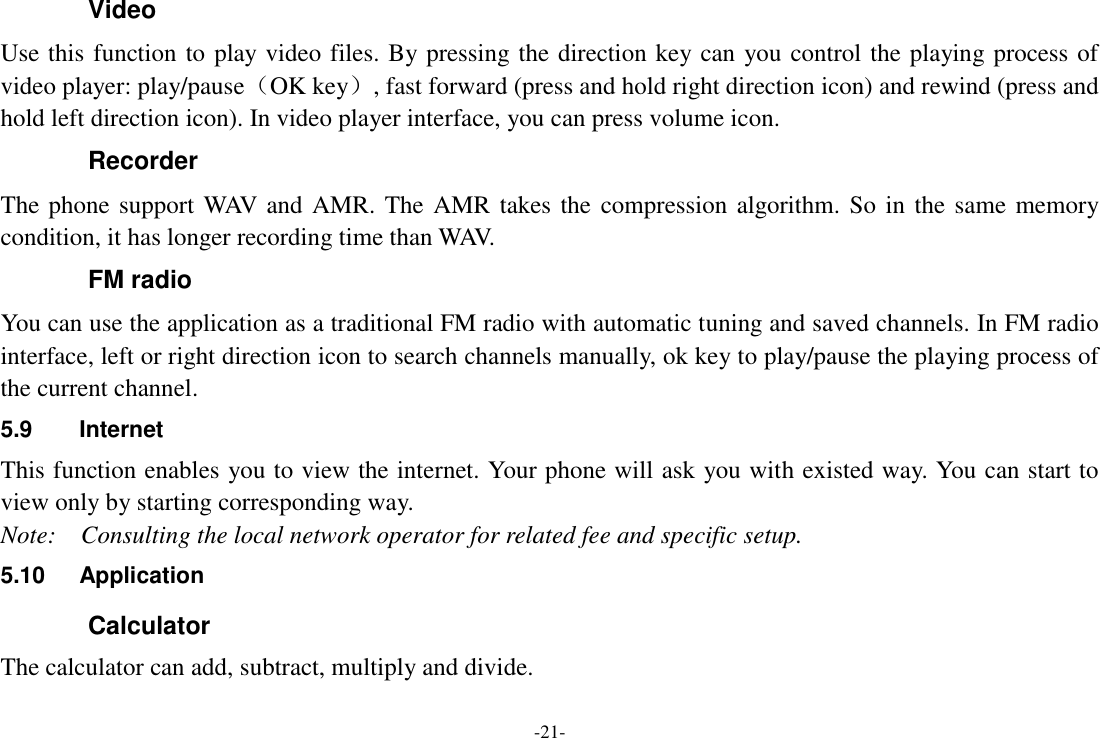 -21- Video   Use this function to play video files. By pressing the direction key can you control the playing process of video player: play/pause（OK key）, fast forward (press and hold right direction icon) and rewind (press and hold left direction icon). In video player interface, you can press volume icon. Recorder The phone support WAV and AMR. The AMR takes the compression algorithm. So in the same memory condition, it has longer recording time than WAV.   FM radio You can use the application as a traditional FM radio with automatic tuning and saved channels. In FM radio interface, left or right direction icon to search channels manually, ok key to play/pause the playing process of the current channel. 5.9  Internet This function enables you to view the internet. Your phone will ask you with existed way. You can start to view only by starting corresponding way. Note:    Consulting the local network operator for related fee and specific setup. 5.10  Application Calculator The calculator can add, subtract, multiply and divide. 