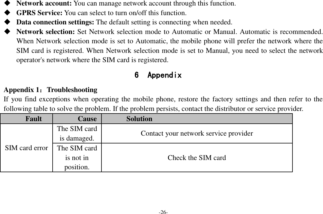 -26-  Network account: You can manage network account through this function.  GPRS Service: You can select to turn on/off this function.  Data connection settings: The default setting is connecting when needed.  Network selection: Set Network selection mode to Automatic or Manual. Automatic is recommended. When Network selection mode is set to Automatic, the mobile phone will prefer the network where the SIM card is registered. When Network selection mode is set to Manual, you need to select the network operator&apos;s network where the SIM card is registered. 6 Appendix Appendix 1：Troubleshooting If you find exceptions when operating the mobile phone, restore the factory settings and then refer to the following table to solve the problem. If the problem persists, contact the distributor or service provider. Fault Cause Solution SIM card error The SIM card is damaged. Contact your network service provider The SIM card is not in position. Check the SIM card 