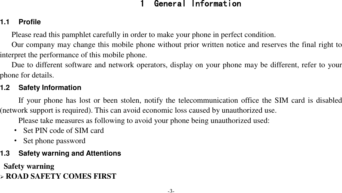 -3-    1 General Information 1.1  Profile    Please read this pamphlet carefully in order to make your phone in perfect condition.    Our company may change this mobile phone without prior written notice and reserves the final right to interpret the performance of this mobile phone.    Due to different software and network operators, display on your phone may be different, refer to your phone for details. 1.2  Safety Information   If your phone has lost or been stolen, notify the telecommunication office the  SIM card is  disabled (network support is required). This can avoid economic loss caused by unauthorized use. Please take measures as following to avoid your phone being unauthorized used: ·  Set PIN code of SIM card ·  Set phone password 1.3  Safety warning and Attentions  Safety warning  ROAD SAFETY COMES FIRST 