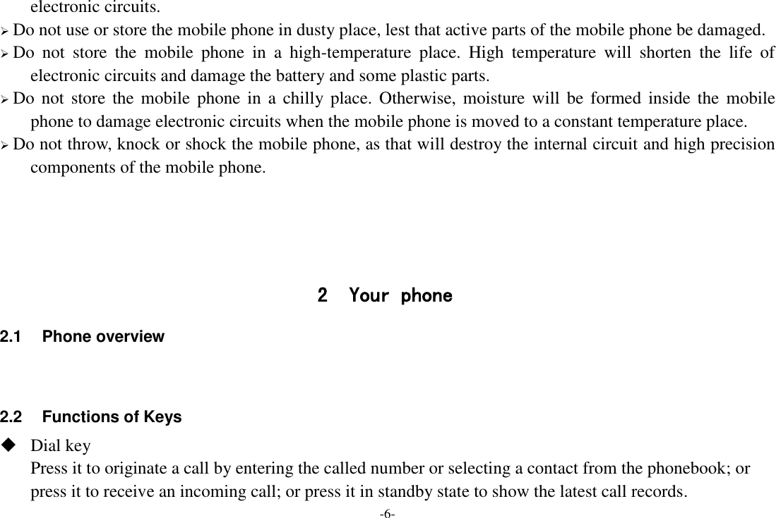 -6- electronic circuits.  Do not use or store the mobile phone in dusty place, lest that active parts of the mobile phone be damaged.  Do  not  store  the  mobile  phone  in  a  high-temperature  place.  High  temperature  will  shorten  the  life  of electronic circuits and damage the battery and some plastic parts.  Do not  store  the  mobile  phone  in  a chilly place.  Otherwise,  moisture  will  be  formed  inside the  mobile phone to damage electronic circuits when the mobile phone is moved to a constant temperature place.  Do not throw, knock or shock the mobile phone, as that will destroy the internal circuit and high precision components of the mobile phone.     2 Your phone 2.1  Phone overview   2.2  Functions of Keys  Dial key Press it to originate a call by entering the called number or selecting a contact from the phonebook; or press it to receive an incoming call; or press it in standby state to show the latest call records. 