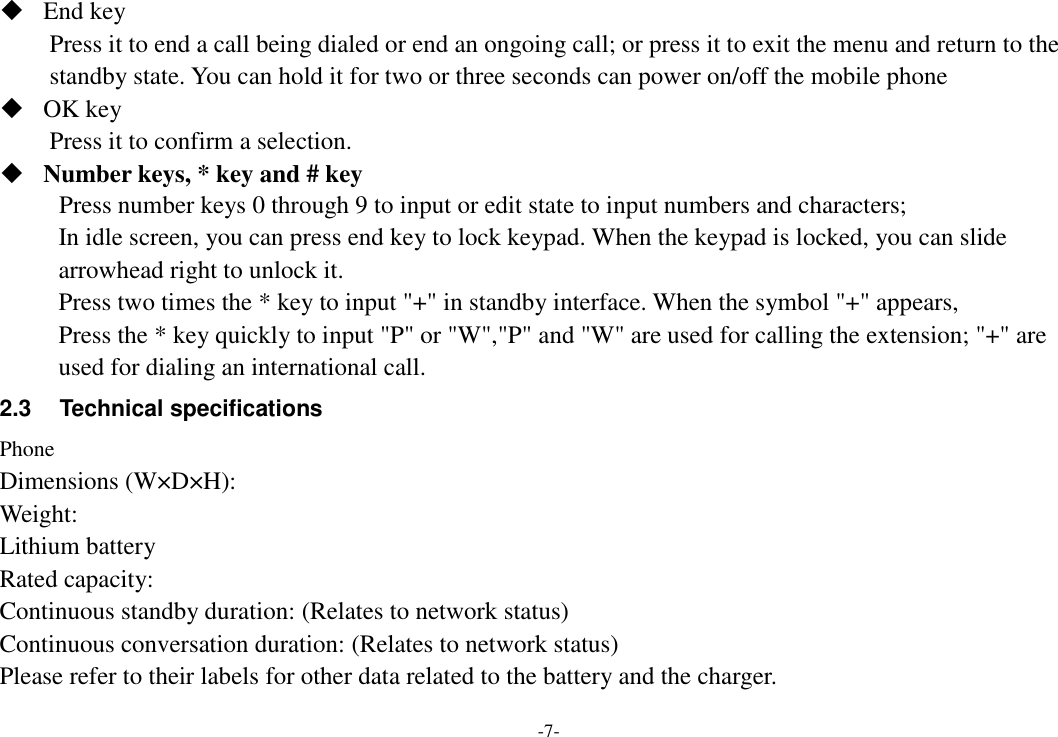 -7-  End key Press it to end a call being dialed or end an ongoing call; or press it to exit the menu and return to the standby state. You can hold it for two or three seconds can power on/off the mobile phone  OK key Press it to confirm a selection.  Number keys, * key and # key Press number keys 0 through 9 to input or edit state to input numbers and characters;   In idle screen, you can press end key to lock keypad. When the keypad is locked, you can slide arrowhead right to unlock it. Press two times the * key to input &quot;+&quot; in standby interface. When the symbol &quot;+&quot; appears, Press the * key quickly to input &quot;P&quot; or &quot;W&quot;,&quot;P&quot; and &quot;W&quot; are used for calling the extension; &quot;+&quot; are used for dialing an international call. 2.3  Technical specifications Phone Dimensions (W×D×H): Weight: Lithium battery Rated capacity:   Continuous standby duration: (Relates to network status) Continuous conversation duration: (Relates to network status) Please refer to their labels for other data related to the battery and the charger. 