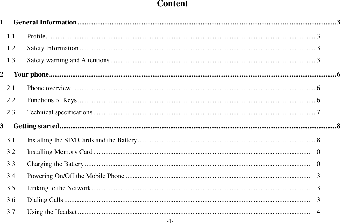 -1-   Content 1 General Information ................................................................................................................................................. 3 1.1 Profile .............................................................................................................................................................. 3 1.2 Safety Information .......................................................................................................................................... 3 1.3 Safety warning and Attentions ........................................................................................................................ 3 2 Your phone ................................................................................................................................................................. 6 2.1 Phone overview ............................................................................................................................................... 6 2.2 Functions of Keys ........................................................................................................................................... 6 2.3 Technical specifications .................................................................................................................................. 7 3 Getting started ........................................................................................................................................................... 8 3.1 Installing the SIM Cards and the Battery ........................................................................................................ 8 3.2 Installing Memory Card ................................................................................................................................ 10 3.3 Charging the Battery ..................................................................................................................................... 10 3.4 Powering On/Off the Mobile Phone ............................................................................................................. 13 3.5 Linking to the Network ................................................................................................................................. 13 3.6 Dialing Calls ................................................................................................................................................. 13 3.7 Using the Headset ......................................................................................................................................... 14 
