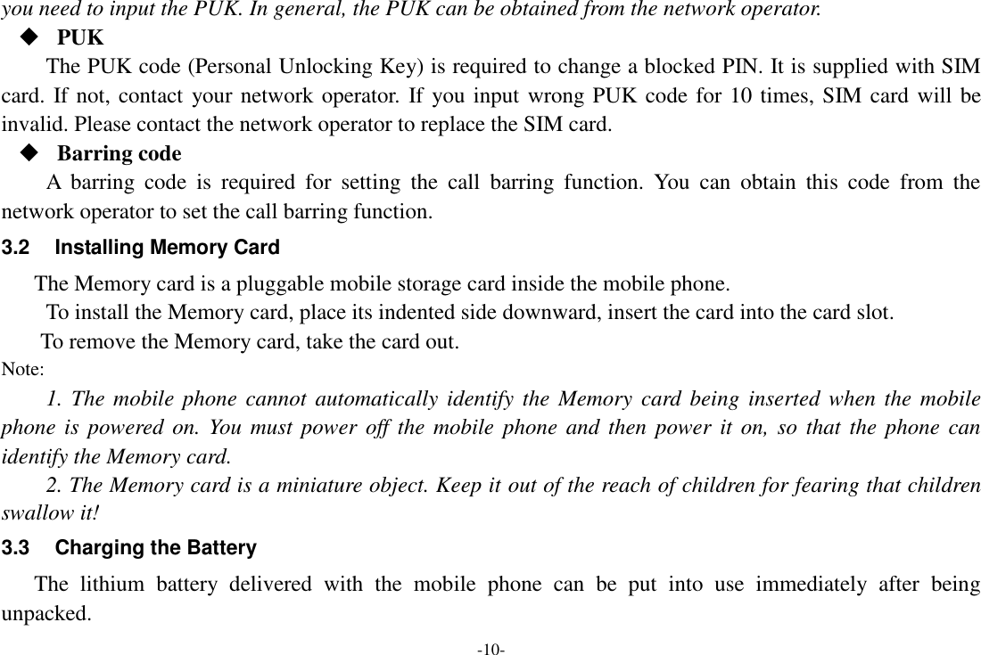 -10- you need to input the PUK. In general, the PUK can be obtained from the network operator.  PUK The PUK code (Personal Unlocking Key) is required to change a blocked PIN. It is supplied with SIM card. If not, contact your network operator. If you input wrong PUK code for 10 times, SIM card will be invalid. Please contact the network operator to replace the SIM card.  Barring code A  barring  code  is  required  for  setting  the  call  barring  function.  You  can  obtain  this  code  from  the network operator to set the call barring function. 3.2  Installing Memory Card The Memory card is a pluggable mobile storage card inside the mobile phone. To install the Memory card, place its indented side downward, insert the card into the card slot. To remove the Memory card, take the card out. Note: 1. The mobile  phone cannot automatically  identify the Memory card being inserted  when  the mobile phone is  powered on. You  must  power off the mobile  phone and  then  power  it  on,  so  that the phone can identify the Memory card. 2. The Memory card is a miniature object. Keep it out of the reach of children for fearing that children swallow it! 3.3  Charging the Battery The  lithium  battery  delivered  with  the  mobile  phone  can  be  put  into  use  immediately  after  being unpacked.   