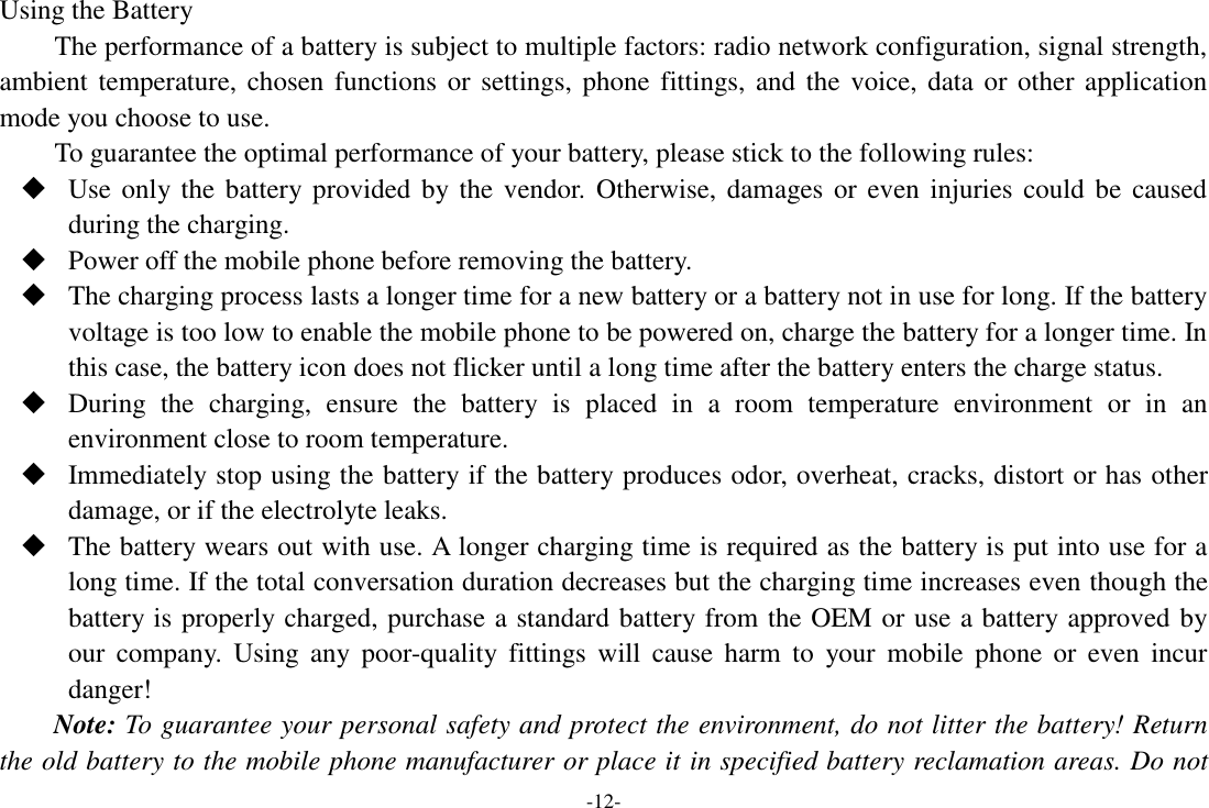 -12- Using the Battery The performance of a battery is subject to multiple factors: radio network configuration, signal strength, ambient temperature, chosen functions or  settings,  phone fittings, and the  voice, data  or  other application mode you choose to use. To guarantee the optimal performance of your battery, please stick to the following rules:  Use only the battery provided  by the vendor. Otherwise, damages or even injuries  could be  caused during the charging.  Power off the mobile phone before removing the battery.  The charging process lasts a longer time for a new battery or a battery not in use for long. If the battery voltage is too low to enable the mobile phone to be powered on, charge the battery for a longer time. In this case, the battery icon does not flicker until a long time after the battery enters the charge status.  During  the  charging,  ensure  the  battery  is  placed  in  a  room  temperature  environment  or  in  an environment close to room temperature.  Immediately stop using the battery if the battery produces odor, overheat, cracks, distort or has other damage, or if the electrolyte leaks.  The battery wears out with use. A longer charging time is required as the battery is put into use for a long time. If the total conversation duration decreases but the charging time increases even though the battery is properly charged, purchase a standard battery from the OEM or use a battery approved by our  company.  Using  any  poor-quality  fittings  will  cause  harm  to  your  mobile  phone  or  even  incur danger! Note: To guarantee your personal safety and protect the environment, do not litter the battery! Return the old battery to the mobile phone manufacturer or place it in specified battery reclamation areas. Do not 