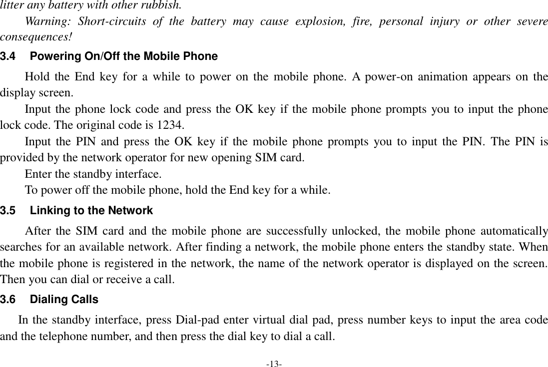 -13- litter any battery with other rubbish. Warning:  Short-circuits  of  the  battery  may  cause  explosion,  fire,  personal  injury  or  other  severe consequences! 3.4  Powering On/Off the Mobile Phone Hold the  End  key for  a while  to  power  on  the  mobile phone.  A power-on  animation appears on the display screen. Input the phone lock code and press the OK key if the mobile phone prompts you to input the phone lock code. The original code is 1234. Input the PIN and press the  OK key if  the mobile phone prompts  you to input the  PIN.  The  PIN is provided by the network operator for new opening SIM card. Enter the standby interface. To power off the mobile phone, hold the End key for a while. 3.5  Linking to the Network After the SIM card and  the mobile phone are successfully unlocked, the mobile phone automatically searches for an available network. After finding a network, the mobile phone enters the standby state. When the mobile phone is registered in the network, the name of the network operator is displayed on the screen. Then you can dial or receive a call. 3.6  Dialing Calls In the standby interface, press Dial-pad enter virtual dial pad, press number keys to input the area code and the telephone number, and then press the dial key to dial a call.   