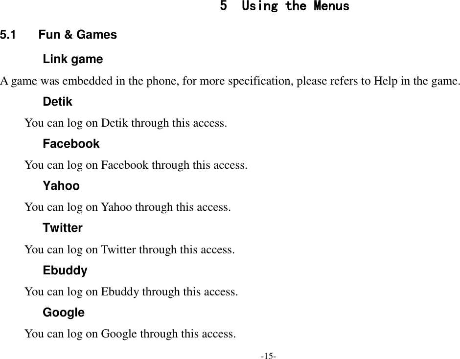 -15- 5 Using the Menus 5.1  Fun &amp; Games Link game A game was embedded in the phone, for more specification, please refers to Help in the game.   Detik You can log on Detik through this access. Facebook You can log on Facebook through this access. Yahoo You can log on Yahoo through this access. Twitter You can log on Twitter through this access. Ebuddy You can log on Ebuddy through this access. Google You can log on Google through this access. 