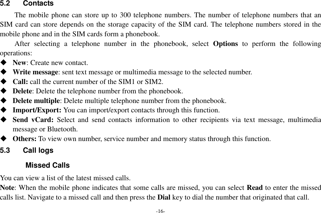 -16- 5.2  Contacts   The mobile phone can store up to 300 telephone numbers. The number of telephone numbers that an SIM card can store depends on the storage capacity of the SIM card. The telephone numbers stored in the mobile phone and in the SIM cards form a phonebook.       After  selecting  a  telephone  number  in  the  phonebook,  select  Options  to  perform  the  following operations:  New: Create new contact.  Write message: sent text message or multimedia message to the selected number.  Call: call the current number of the SIM1 or SIM2.  Delete: Delete the telephone number from the phonebook.  Delete multiple: Delete multiple telephone number from the phonebook.  Import/Export: You can import/export contacts through this function.  Send  vCard:  Select  and  send  contacts  information  to  other  recipients  via  text  message,  multimedia message or Bluetooth.  Others: To view own number, service number and memory status through this function. 5.3  Call logs Missed Calls You can view a list of the latest missed calls. Note: When the mobile phone indicates that some calls are missed, you can select Read to enter the missed calls list. Navigate to a missed call and then press the Dial key to dial the number that originated that call. 