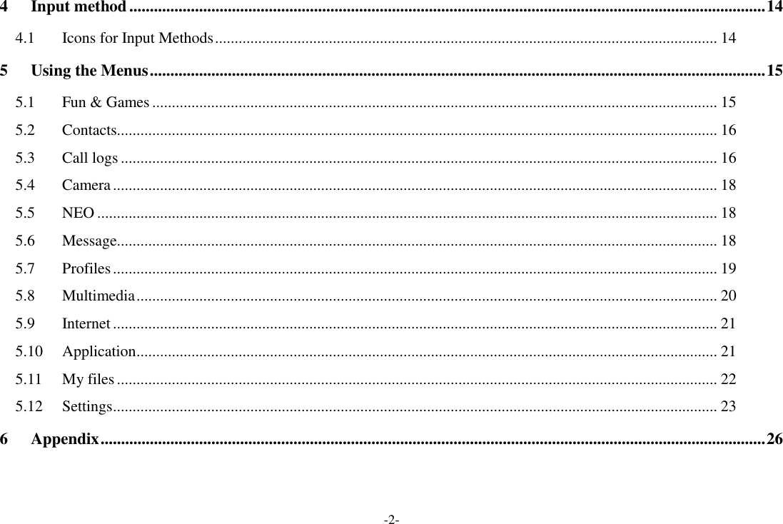-2- 4 Input method ........................................................................................................................................................... 14 4.1 Icons for Input Methods ................................................................................................................................ 14 5 Using the Menus ...................................................................................................................................................... 15 5.1 Fun &amp; Games ................................................................................................................................................ 15 5.2 Contacts......................................................................................................................................................... 16 5.3 Call logs ........................................................................................................................................................ 16 5.4 Camera .......................................................................................................................................................... 18 5.5 NEO .............................................................................................................................................................. 18 5.6 Message......................................................................................................................................................... 18 5.7 Profiles .......................................................................................................................................................... 19 5.8 Multimedia .................................................................................................................................................... 20 5.9 Internet .......................................................................................................................................................... 21 5.10 Application .................................................................................................................................................... 21 5.11 My files ......................................................................................................................................................... 22 5.12 Settings .......................................................................................................................................................... 23 6 Appendix .................................................................................................................................................................. 26   