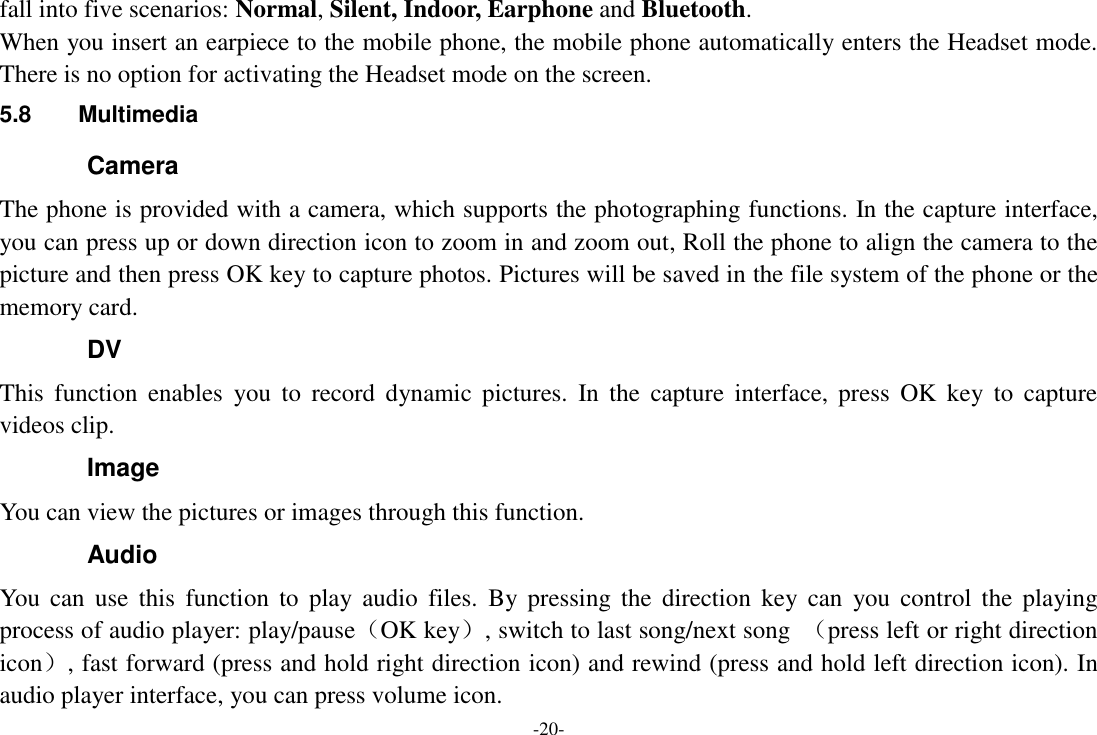 -20- fall into five scenarios: Normal, Silent, Indoor, Earphone and Bluetooth. When you insert an earpiece to the mobile phone, the mobile phone automatically enters the Headset mode. There is no option for activating the Headset mode on the screen.   5.8  Multimedia Camera The phone is provided with a camera, which supports the photographing functions. In the capture interface, you can press up or down direction icon to zoom in and zoom out, Roll the phone to align the camera to the picture and then press OK key to capture photos. Pictures will be saved in the file system of the phone or the memory card.   DV This  function  enables  you  to  record  dynamic  pictures.  In  the  capture  interface,  press  OK  key  to  capture videos clip. Image You can view the pictures or images through this function. Audio   You  can  use  this  function  to  play  audio  files.  By  pressing  the  direction  key  can  you  control  the  playing process of audio player: play/pause（OK key）, switch to last song/next song  （press left or right direction icon）, fast forward (press and hold right direction icon) and rewind (press and hold left direction icon). In audio player interface, you can press volume icon. 