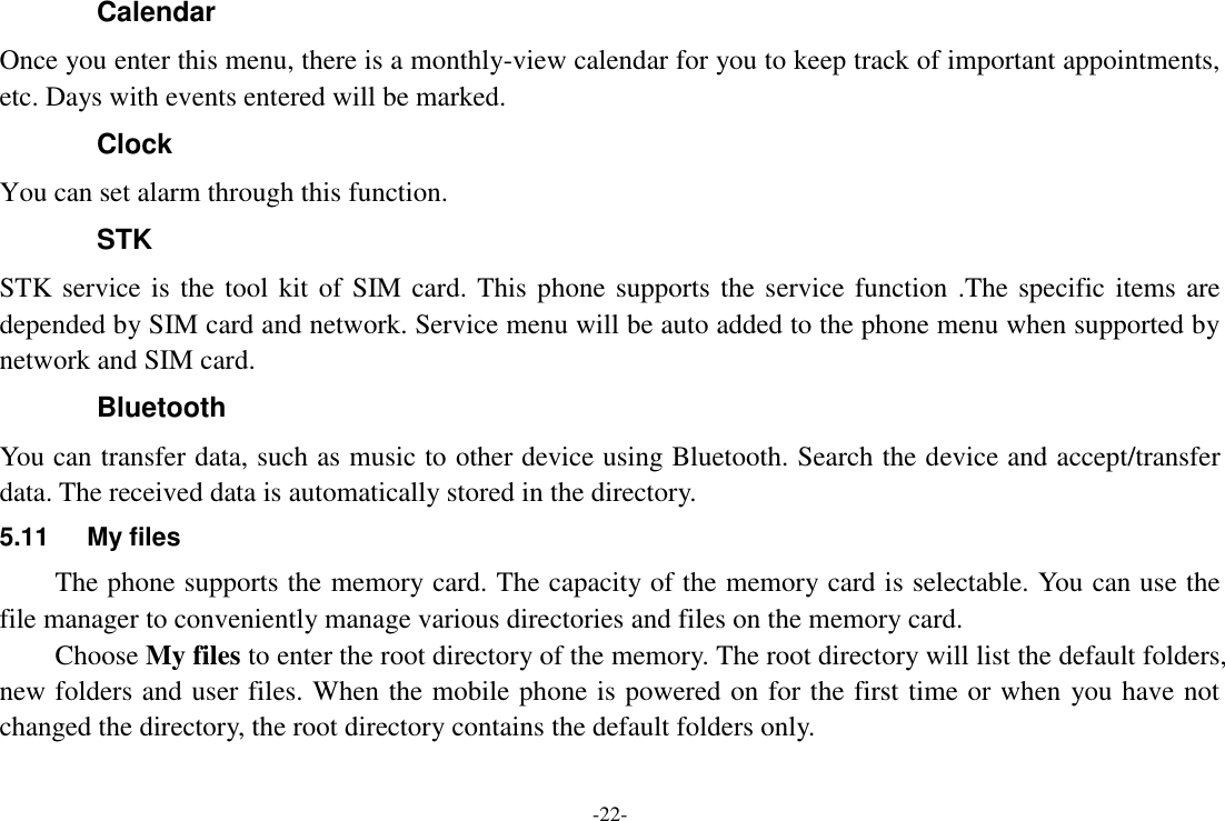 -22- Calendar Once you enter this menu, there is a monthly-view calendar for you to keep track of important appointments, etc. Days with events entered will be marked. Clock You can set alarm through this function. STK STK service is the tool kit of SIM card. This phone supports the service function .The specific items are depended by SIM card and network. Service menu will be auto added to the phone menu when supported by network and SIM card. Bluetooth You can transfer data, such as music to other device using Bluetooth. Search the device and accept/transfer data. The received data is automatically stored in the directory. 5.11  My files The phone supports the memory card. The capacity of the memory card is selectable. You can use the file manager to conveniently manage various directories and files on the memory card. Choose My files to enter the root directory of the memory. The root directory will list the default folders, new folders and user files. When the mobile phone is powered on for the first time or when you have not changed the directory, the root directory contains the default folders only. 