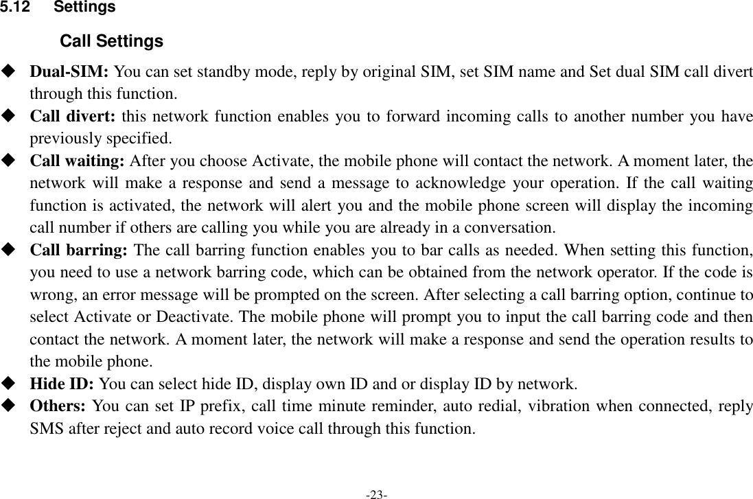 -23- 5.12  Settings Call Settings  Dual-SIM: You can set standby mode, reply by original SIM, set SIM name and Set dual SIM call divert through this function.  Call divert: this network function enables you to forward incoming calls to another number you have previously specified.    Call waiting: After you choose Activate, the mobile phone will contact the network. A moment later, the network will make a response and send a message to acknowledge your operation. If the call waiting function is activated, the network will alert you and the mobile phone screen will display the incoming call number if others are calling you while you are already in a conversation.  Call barring: The call barring function enables you to bar calls as needed. When setting this function, you need to use a network barring code, which can be obtained from the network operator. If the code is wrong, an error message will be prompted on the screen. After selecting a call barring option, continue to select Activate or Deactivate. The mobile phone will prompt you to input the call barring code and then contact the network. A moment later, the network will make a response and send the operation results to the mobile phone.  Hide ID: You can select hide ID, display own ID and or display ID by network.  Others: You can set IP prefix, call time minute reminder, auto redial, vibration when connected, reply SMS after reject and auto record voice call through this function. 