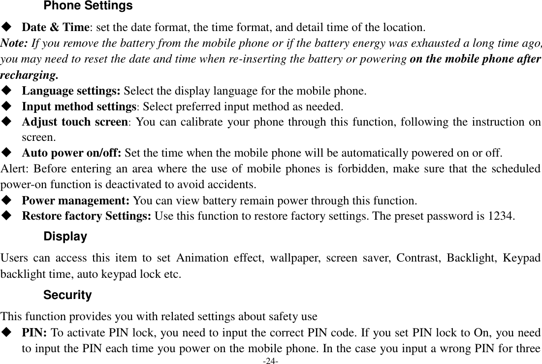 -24- Phone Settings  Date &amp; Time: set the date format, the time format, and detail time of the location. Note: If you remove the battery from the mobile phone or if the battery energy was exhausted a long time ago, you may need to reset the date and time when re-inserting the battery or powering on the mobile phone after recharging.  Language settings: Select the display language for the mobile phone.  Input method settings: Select preferred input method as needed.  Adjust touch screen: You can calibrate your phone through this function, following the instruction on screen.  Auto power on/off: Set the time when the mobile phone will be automatically powered on or off. Alert: Before entering an area where the use of mobile phones is forbidden, make sure that the scheduled power-on function is deactivated to avoid accidents.  Power management: You can view battery remain power through this function.  Restore factory Settings: Use this function to restore factory settings. The preset password is 1234. Display Users  can  access  this  item  to  set  Animation  effect,  wallpaper,  screen  saver,  Contrast,  Backlight,  Keypad backlight time, auto keypad lock etc. Security   This function provides you with related settings about safety use  PIN: To activate PIN lock, you need to input the correct PIN code. If you set PIN lock to On, you need to input the PIN each time you power on the mobile phone. In the case you input a wrong PIN for three 