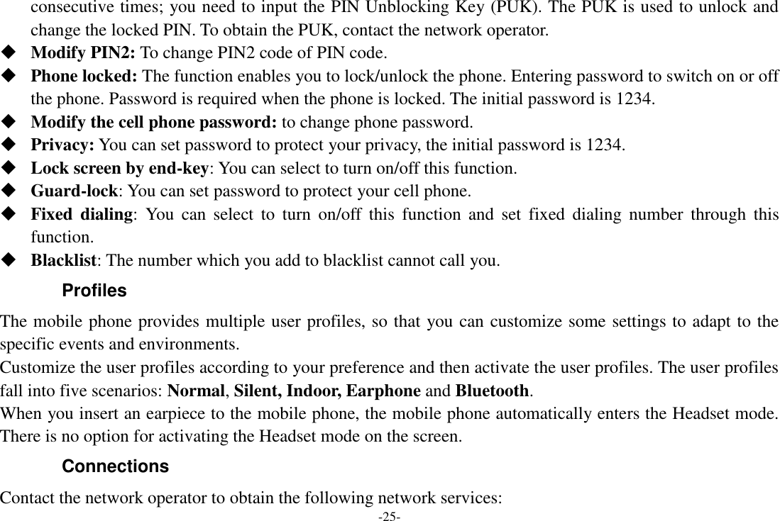 -25- consecutive times; you need to input the PIN Unblocking Key (PUK). The PUK is used to unlock and change the locked PIN. To obtain the PUK, contact the network operator.  Modify PIN2: To change PIN2 code of PIN code.  Phone locked: The function enables you to lock/unlock the phone. Entering password to switch on or off the phone. Password is required when the phone is locked. The initial password is 1234.  Modify the cell phone password: to change phone password.  Privacy: You can set password to protect your privacy, the initial password is 1234.  Lock screen by end-key: You can select to turn on/off this function.  Guard-lock: You can set password to protect your cell phone.  Fixed dialing:  You  can  select  to  turn  on/off  this  function  and  set  fixed  dialing  number  through  this function.  Blacklist: The number which you add to blacklist cannot call you. Profiles   The mobile phone provides multiple user profiles, so that you can customize some settings to adapt to the specific events and environments. Customize the user profiles according to your preference and then activate the user profiles. The user profiles fall into five scenarios: Normal, Silent, Indoor, Earphone and Bluetooth. When you insert an earpiece to the mobile phone, the mobile phone automatically enters the Headset mode. There is no option for activating the Headset mode on the screen.   Connections   Contact the network operator to obtain the following network services:   