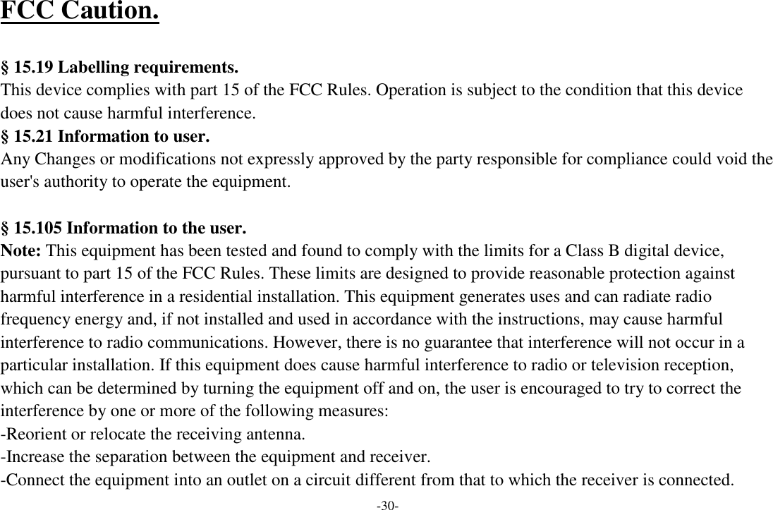 -30- FCC Caution.    § 15.19 Labelling requirements. This device complies with part 15 of the FCC Rules. Operation is subject to the condition that this device does not cause harmful interference.  § 15.21 Information to user. Any Changes or modifications not expressly approved by the party responsible for compliance could void the user&apos;s authority to operate the equipment.    § 15.105 Information to the user. Note: This equipment has been tested and found to comply with the limits for a Class B digital device, pursuant to part 15 of the FCC Rules. These limits are designed to provide reasonable protection against harmful interference in a residential installation. This equipment generates uses and can radiate radio frequency energy and, if not installed and used in accordance with the instructions, may cause harmful interference to radio communications. However, there is no guarantee that interference will not occur in a particular installation. If this equipment does cause harmful interference to radio or television reception, which can be determined by turning the equipment off and on, the user is encouraged to try to correct the interference by one or more of the following measures: -Reorient or relocate the receiving antenna. -Increase the separation between the equipment and receiver. -Connect the equipment into an outlet on a circuit different from that to which the receiver is connected. 