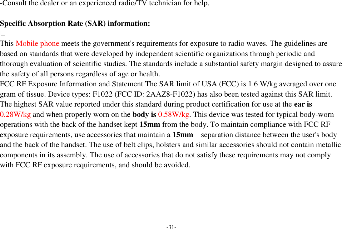 -31- -Consult the dealer or an experienced radio/TV technician for help.  Specific Absorption Rate (SAR) information:  This Mobile phone meets the government&apos;s requirements for exposure to radio waves. The guidelines are based on standards that were developed by independent scientific organizations through periodic and thorough evaluation of scientific studies. The standards include a substantial safety margin designed to assure the safety of all persons regardless of age or health. FCC RF Exposure Information and Statement The SAR limit of USA (FCC) is 1.6 W/kg averaged over one gram of tissue. Device types: F1022 (FCC ID: 2AAZ8-F1022) has also been tested against this SAR limit. The highest SAR value reported under this standard during product certification for use at the ear is 0.28W/kg and when properly worn on the body is 0.58W/kg. This device was tested for typical body-worn operations with the back of the handset kept 15mm from the body. To maintain compliance with FCC RF exposure requirements, use accessories that maintain a 15mm  separation distance between the user&apos;s body and the back of the handset. The use of belt clips, holsters and similar accessories should not contain metallic components in its assembly. The use of accessories that do not satisfy these requirements may not comply with FCC RF exposure requirements, and should be avoided.      