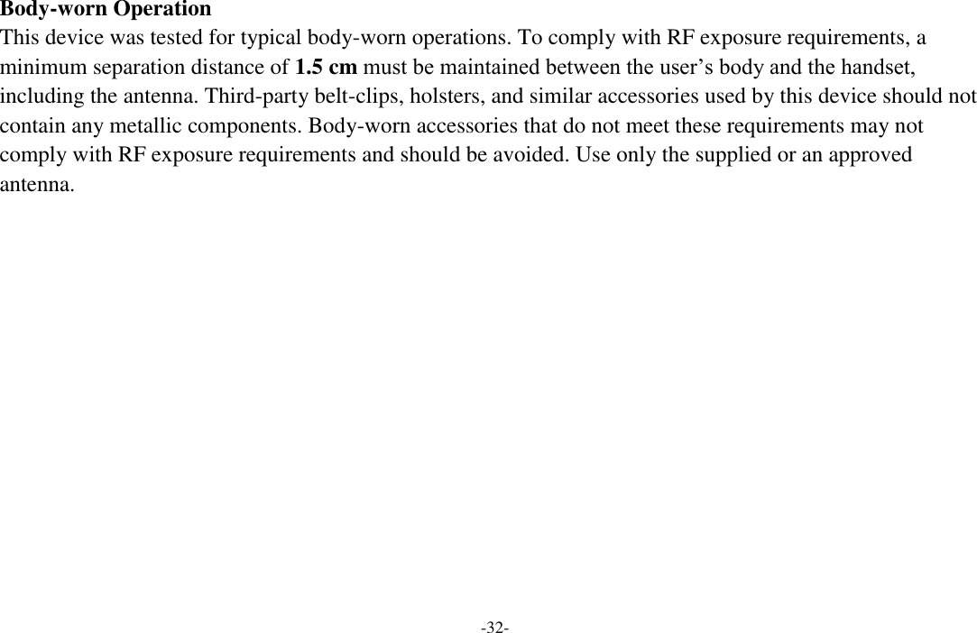 -32-  Body-worn Operation This device was tested for typical body-worn operations. To comply with RF exposure requirements, a minimum separation distance of 1.5 cm must be maintained between the user’s body and the handset, including the antenna. Third-party belt-clips, holsters, and similar accessories used by this device should not contain any metallic components. Body-worn accessories that do not meet these requirements may not comply with RF exposure requirements and should be avoided. Use only the supplied or an approved antenna.  